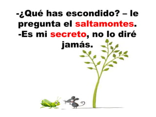 -¿Qué has escondido? – le
pregunta el saltamontes.
-Es mi secreto, no lo diré
jamás.
 