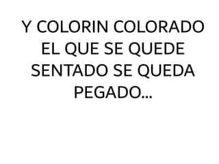 Y COLORIN COLORADO
EL QUE SE QUEDE
SENTADO SE QUEDA
PEGADO…
 