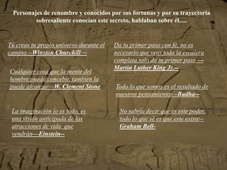 Personajes de renombre y conocidos por sus fortunas y por su trayectoria
         sobresaliente conocían este secreto, hablaban sobre él.....


Tú creas tu propio universo durante el   Da tu primer paso con fé, no es
camino --Winston Churchill—              necesario que veas toda la escalera
                                         completa solo da tu primer paso ---
                                         Martin Luther King Jr.--
Cualquier cosa que la mente del
hombre pueda concebir, tambien la
puede alcanzar—W. Clement Stone          Todo lo que somos es el resultado de
                                         nuestros pensamientos –Budha--

 La imaginación lo es todo, es             No sabría decir que es este poder,
 una visión anticipada de las              todo lo que sé es que este existe--
 atracciones de vida que                   Graham Bell-
 vendrán—Einstein--
 