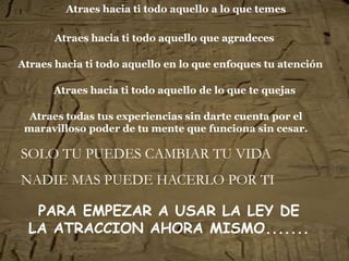 Atraes hacia ti todo aquello a lo que temes

       Atraes hacia ti todo aquello que agradeces

Atraes hacia ti todo aquello en lo que enfoques tu atención

      Atraes hacia ti todo aquello de lo que te quejas

  Atraes todas tus experiencias sin darte cuenta por el
 maravilloso poder de tu mente que funciona sin cesar.

SOLO TU PUEDES CAMBIAR TU VIDA
NADIE MAS PUEDE HACERLO POR TI

   PARA EMPEZAR A USAR LA LEY DE
  LA ATRACCION AHORA MISMO.......
 
