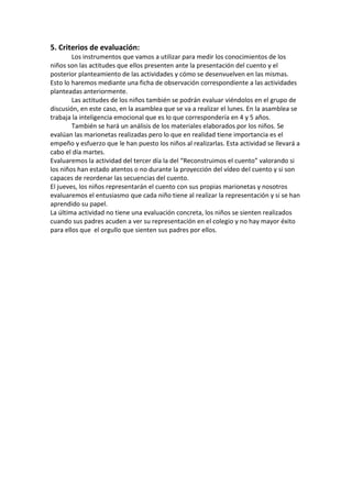 5. Criterios de evaluación:
Los instrumentos que vamos a utilizar para medir los conocimientos de los
niños son las actitudes que ellos presenten ante la presentación del cuento y el
posterior planteamiento de las actividades y cómo se desenvuelven en las mismas.
Esto lo haremos mediante una ficha de observación correspondiente a las actividades
planteadas anteriormente.
Las actitudes de los niños también se podrán evaluar viéndolos en el grupo de
discusión, en este caso, en la asamblea que se va a realizar el lunes. En la asamblea se
trabaja la inteligencia emocional que es lo que correspondería en 4 y 5 años.
También se hará un análisis de los materiales elaborados por los niños. Se
evalúan las marionetas realizadas pero lo que en realidad tiene importancia es el
empeño y esfuerzo que le han puesto los niños al realizarlas. Esta actividad se llevará a
cabo el día martes.
Evaluaremos la actividad del tercer día la del “Reconstruimos el cuento” valorando si
los niños han estado atentos o no durante la proyección del vídeo del cuento y si son
capaces de reordenar las secuencias del cuento.
El jueves, los niños representarán el cuento con sus propias marionetas y nosotros
evaluaremos el entusiasmo que cada niño tiene al realizar la representación y si se han
aprendido su papel.
La última actividad no tiene una evaluación concreta, los niños se sienten realizados
cuando sus padres acuden a ver su representación en el colegio y no hay mayor éxito
para ellos que el orgullo que sienten sus padres por ellos.

 
