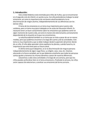 1. Introducción:
Esta unidad didáctica está orientada para niños de 4 años, que se encontrarían
en el segundo ciclo de infantil, en quinto curso. Con ello pretendemos trabajar la salud
emocional, así como la importancia de una buena salud bucodental y la no
discriminación de ningún alumno, independientemente de sus diferencias con los
demás niños.
El tema de las emociones es un tema muy importante para nuestra vida
cotidiana, pero un tema muy poco trabajado en las aulas de Educación Infantil. Es
necesario tener un buen conocimiento sobre las emociones que podamos sentir en
algún momento de nuestra vida, así como la manera de exteriorizarlos correctamente
dependiendo de la situación en la que nos encontremos.
La salud bucodental también es un tema que se trata a pesar de ser en menor
medida, pero que podemos encontrar a lo largo del cuento y de las actividades. Este
tema es muy importante y que se debe trabajar desde la aparición del primer diente
de un niño. El niño debe aprender cómo cepillarse los dientes, cuándo hacerlo y la
importancia que esto tiene para su futura salud.
El último tema que trabajamos, es la no discriminación de ninguna persona
independientemente de algún rasgo físico, su religión, sexo, raza, etc. Estamos
educando a la futura sociedad, por lo que debemos enseñarles que todas las personas
somos iguales y tenemos los mismos derechos a pesar de nuestras diferencias.
Llevaremos a cabo estas actividades a lo largo de una semana, para que los
niños puedan profundizar bien en el tema emocional y, finalizada la semana, los niños
serán capaces de exteriorizar y canalizar sus emociones de forma correcta.

 