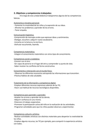 2. Objetivos y competencias trabajadas:
A lo largo de esta unidad didáctica trabajaremos algunas de las competencias
básicas.
Autonomía e iniciativa personal:
- Fomentar la creatividad de los niños y la expresión de sus ideas.
- Afrontar los problemas y aprender de los errores.
- Tener empatía.
Comunicación lingüística:
-Comprensión de mensajes orales que expresan ideas y sentimientos.
-Dialogar, escuchar y adquirir nuevo vocabulario.
-Iniciarlos en la lectura y la escritura.
-Disfrutar escuchando, leyendo.

Competencia matemática:
-Integrar el conocimiento matemático con otros tipos de conocimiento.
Competencia social y ciudadana:
-Convivir con el otro.
-Ser capaz de ponerse en el lugar del otro y comprender su punto de vista.
-Saber resolver los conflictos de forma constructiva.
Conocimiento e interacción con el mundo físico:
- Observar los diferentes escenarios extrayendo las informaciones que transmiten.
-Práctica hábitos de vida saludable.

Tratamiento de la información y competencia digital:
-Emplear diferentes recursos expresivos además de las TIC.
-Hacer uso habitual de recursos tecnológicos disponibles.

Competencia para aprender a aprender:
-Aceptar los errores y aprender de los demás.
-Adquirir confianza en uno mismo.
-Potenciar el trabajo cooperativo.
-Promover la participación activa del niño en la realización de las actividades.
-Programar actividades para que los niños puedan observar y experimentar.

Competencia cultural y artística:
-Realizar actividades artísticas con distintos materiales para despertar la creatividad de
los niños.
-Emplear algunos recursos, las TIC por ejemplo, para compartir la experiencia artística
con todos.

 
