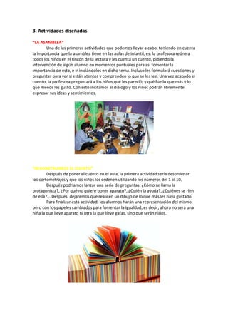 3. Actividades diseñadas
“LA ASAMBLEA”
Una de las primeras actividades que podemos llevar a cabo, teniendo en cuenta
la importancia que la asamblea tiene en las aulas de infantil, es: la profesora reúne a
todos los niños en el rincón de la lectura y les cuenta un cuento, pidiendo la
intervención de algún alumno en momentos puntuales para así fomentar la
importancia de esta, e ir iniciándolos en dicho tema. Incluso les formulará cuestiones y
preguntas para ver si están atentos y comprenden lo que se les lee. Una vez acabado el
cuento, la profesora preguntará a los niños qué les pareció, y qué fue lo que más y lo
que menos les gustó. Con esto incitamos al diálogo y los niños podrán libremente
expresar sus ideas y sentimientos.

“RECONSTRUIMOS EL CUENTO”
Después de poner el cuento en el aula, la primera actividad sería desordenar
los cortometrajes y que los niños los ordenen utilizando los números del 1 al 10.
Después podríamos lanzar una serie de preguntas: ¿Cómo se llama la
protagonista?, ¿Por qué no quiere poner aparato?, ¿Quién la ayuda?, ¿Quiénes se ríen
de ella?... Después, dejaremos que realicen un dibujo de lo que más les haya gustado.
Para finalizar esta actividad, los alumnos harán una representación del mismo
pero con los papeles cambiados para fomentar la igualdad, es decir, ahora no será una
niña la que lleve aparato ni otra la que lleve gafas, sino que serán niños.

 