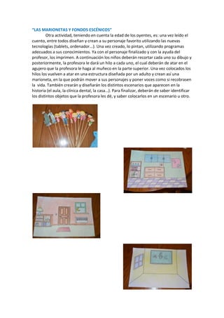 “LAS MARIONETAS Y FONDOS ESCÉNICOS”
Otra actividad, teniendo en cuenta la edad de los oyentes, es: una vez leído el
cuento, entre todos diseñan y crean a su personaje favorito utilizando las nuevas
tecnologías (tablets, ordenador...). Una vez creado, lo pintan, utilizando programas
adecuados a sus conocimientos. Ya con el personaje finalizado y con la ayuda del
profesor, los imprimen. A continuación los niños deberán recortar cada uno su dibujo y
posteriormente, la profesora le dará un hilo a cada uno, el cual deberán de atar en el
agujero que la profesora le haga al muñeco en la parte superior. Una vez colocados los
hilos los vuelven a atar en una estructura diseñada por un adulto y crean así una
marioneta, en la que podrán mover a sus personajes y poner voces como si recobrasen
la vida. También crearán y diseñarán los distintos escenarios que aparecen en la
historia (el aula, la clínica dental, la casa…). Para finalizar, deberán de saber identificar
los distintos objetos que la profesora les dé, y saber colocarlos en un escenario u otro.

 