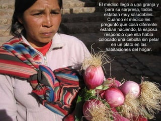 El médico llegó a una granja y para su sorpresa, todos estaban muy saludables. Cuando el médico les preguntó que cosa diferente estaban haciendo, la esposa respondió que ella había colocado una cebolla sin pelar en un plato en las habitaciones del hogar. 