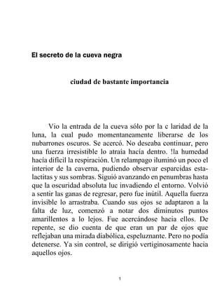 1
El secreto de la cueva negra
ciudad de bastante importancia
Vio la entrada de la cueva sólo por la c laridad de la
luna, la cual pudo momentaneamente liberarse de los
nubarrones oscuros. Se acercó. No deseaba continuar, pero
una fuerza irresistible lo atraía hacía dentro. !la humedad
hacía difícil la respiración. Un relampago iluminó un poco el
interior de la caverna, pudiendo observar esparcidas esta-
lactitas y sus sombras. Siguió avanzando en penumbras hasta
que la oscuridad absoluta luc invadiendo el entorno. Volvió
a sentir las ganas de regresar, pero fue inútil. Aquella fuerza
invisible lo arrastraba. Cuando sus ojos se adaptaron a la
falta de luz, comenzó a notar dos diminutos puntos
amarillentos a lo lejos. Fue acercándose hacia ellos. De
repente, se dio cuenta de que eran un par de ojos que
reflejaban una mirada diabólica, espeluznante. Pero no podía
detenerse. Ya sin control, se dirigió vertiginosamente hacia
aquellos ojos.
 