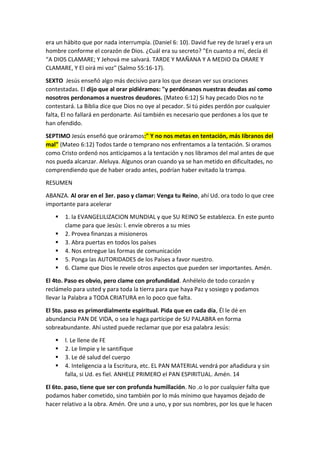 era un hábito que por nada interrumpía. (Daniel 6: 10). David fue rey de Israel y era un
hombre conforme el corazón de Dios. ¿Cuál era su secreto? "En cuanto a mí, decía él
“A DIOS CLAMARE; Y Jehová me salvará. TARDE Y MAÑANA Y A MEDIO Da ORARE Y
CLAMARE, Y El oirá mi voz" (Salmo 55:16-17).
SEXTO Jesús enseñó algo más decisivo para los que desean ver sus oraciones
contestadas. El dijo que al orar pidiéramos: "y perdónanos nuestras deudas así como
nosotros perdonamos a nuestros deudores. (Mateo 6:12) Si hay pecado Dios no te
contestará. La Biblia dice que Dios no oye al pecador. Si tú pides perdón por cualquier
falta, El no fallará en perdonarte. Así también es necesario que perdones a los que te
han ofendido.
SEPTIMO Jesús enseñó que oráramos:" Y no nos metas en tentación, más Iibranos del
mal" (Mateo 6:12) Todos tarde o temprano nos enfrentamos a la tentación. Si oramos
como Cristo ordenó nos anticipamos a la tentación y nos libramos del mal antes de que
nos pueda alcanzar. Aleluya. Algunos oran cuando ya se han metido en dificultades, no
comprendiendo que de haber orado antes, podrían haber evitado la trampa.
RESUMEN
ABANZA. Al orar en el 3er. paso y clamar: Venga tu Reino, ahí Ud. ora todo lo que cree
importante para acelerar
 1. la EVANGELILIZACION MUNDIAL y que SU REINO Se establezca. En este punto
clame para que Jesús: l. envíe obreros a su mies
 2. Provea finanzas a misioneros
 3. Abra puertas en todos los países
 4. Nos entregue las formas de comunicación
 5. Ponga las AUTORIDADES de los Países a favor nuestro.
 6. Clame que Dios le revele otros aspectos que pueden ser importantes. Amén.
El 4to. Paso es obvio, pero clame con profundidad. Anhélelo de todo corazón y
reclámelo para usted y para toda la tierra para que haya Paz y sosiego y podamos
llevar la Palabra a TODA CRIATURA en lo poco que falta.
El Sto. paso es primordialmente espiritual. Pida que en cada día, Él le dé en
abundancia PAN DE VIDA, o sea le haga partícipe de SU PALABRA en forma
sobreabundante. Ahí usted puede reclamar que por esa palabra Jesús:
 l. Le llene de FE
 2. Le limpie y le santifique
 3. Le dé salud del cuerpo
 4. Inteligencia a la Escritura, etc. EL PAN MATERIAL vendrá por añadidura y sin
falla, si Ud. es fiel. ANHELE PRIMERO el PAN ESPIRITUAL. Amén. 14
El 6to. paso, tiene que ser con profunda humillación. No .o lo por cualquier falta que
podamos haber cometido, sino también por lo más mínimo que hayamos dejado de
hacer relativo a la obra. Amén. Ore uno a uno, y por sus nombres, por los que le hacen
 