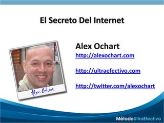 100% En Español
                          Versión 2.0 Esencial
El Secreto Del Internet

         Alex Ochart
         http://alexochart.com

         http://ultraefectivo.com

         http://twitter.com/alexochart
 