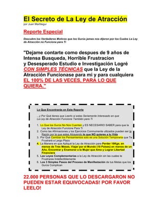 El Secreto de La Ley de Atracción
por Juan Martitegui


Reporte Especial
Descubre los Verdaderos Motivos que los Gurús jamas nos dijeron por los Cuales La Ley
de Atracción no Funciona para Ti



"Dejame contarte como despues de 9 años de
Intensa Busqueda, Horrible Frustracion
y Desesperado Estudio e Investigación Logré
CON SIMPLES TÉCNICAS que la Ley de la
Atracción Funcionase para mi y para cualquiera
EL 100% DE LAS VECES, PARA LO QUE
QUIERA."



           Lo Que Encontrarás en Este Reporte

           ...y Por Qué tienes que Leerlo si estas Seriamente Interesado en que
           La Ley de Atracción Funcione También para Ti

           1. Lo Que los Gurús No Nos Cuentan y ES NECESARIO SABER para que la
               Ley de Atracción Funcione Para Ti
           2. Como las Afirmaciones y los Ejercicios Conmumente utlizados pueden ser la
               Razón por la que estes Atrayendo lo que NO quieres a tu Vida
           3. Por Qué Cambiar los Pensamientos solo es una Solución Temporaria que Te
               Frustrará a Largo Plazo
           4. La Manera en que Apliqué la Ley de Atracción para Perder 18Kgs. en
               menos de Tres Meses, Viajar por el Mundo (10 Paises) en menos de un
               Año, Encontrar y Enamorar a la Mujer que Amo y Lograr Libertad
               Financiera
           5. Las Leyes Complementarias a la Ley de Atracción sin las cuales te
               Frustraras Indefectiblemente
           6. Los 3 Simples Pasos del Proceso de Manifestación de tus Metas que los
               Gurús Complican



22.000 PERSONAS QUE LO DESCARGARON NO
PUEDEN ESTAR EQUIVOCADAS! POR FAVOR
LEELO!
 