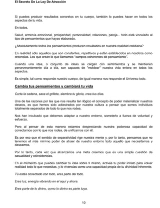 El Secreto De La Ley De Atracción
10
Si puedes producir resultados concretos en tu cuerpo, también lo puedes hacer en todos los
aspectos de tu vida.
En todos.
Salud, armonía emocional, prosperidad, personalidad, relaciones, pareja... todo está vinculado al
tipo de pensamientos que hayas elaborado.
¿Absolutamente todos los pensamientos producen resultados en nuestra realidad cotidiana?
En realidad sólo aquellos que son constantes, repetitivos y están establecidos en nosotros como
creencias. Los que crean lo que llamamos "campos coherentes de pensamiento".
Cuando una idea, o conjunto de ideas se cargan con sentimientos y se mantienen
perseverantemente día a día, son capaces de "moldear" nuestra vida entera en todos los
aspectos.
Es simple, tal como responde nuestro cuerpo, de igual manera nos responde el Universo todo.
Cambia tus pensamientos y cambiará tu vida
Corta la cadena, saca el grillete, siembra tu gloria, crea tus días.
Una de las razones por las que nos resulta tan ilógico el concepto de poder materializar nuestros
deseos, es que hemos sido adiestrados por nuestra cultura a pensar que somos individuos
totalmente separados de todo lo que nos rodea.
Nos han inculcado que debemos adaptar a nuestro entorno, someterlo a fuerza de voluntad y
esfuerzo.
Pero al pensar de esta manera estamos despreciando nuestra poderosa capacidad de
conectarnos con lo que nos rodea, de unificarnos con él.
Es por eso que el sentido de separatividad rige nuestra mente y, por lo tanto, pensamos que no
tenemos el más mínimo poder de atraer de nuestro entorno todo aquello que necesitamos y
deseamos.
Por lo tanto, cada vez que alcanzamos una meta creemos que es una simple cuestión de
casualidad y coincidencias.
En el momento que puedes cambiar tu idea sobre ti mismo, activas tu poder innato para volver
realidad todo lo que necesitas, y lo vivencias como una capacidad propia de tu divinidad inherente.
Tú estás conectado con todo, eres parte del todo.
Eres luz, energía vibrando en el aquí y ahora.
Eres parte de lo divino, como lo divino es parte tuya.
 