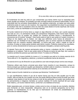 El Secreto De La Ley De Atracción
12
Capítulo 3
La Ley de Atracción
Si no eres feliz, ésta es tu oportunidad para cambiar.
El fundamento de esta ley está en que comprendas que tienes dentro tuyo la capacidad para
atraer aquello que deseas. Es probable que este concepto todavía te parezca inalcanzable. Pero si
entendiste bien los principios desarrollados en los capítulos anteriores, ya sabes que este poder
realmente existe en cada uno de nosotros. Con seguridad, la probabilidad de atraer lo que deseas
te resultará más real si consideras cómo se crean las cosas desde el mundo espiritual, del mundo
de lo sutil, y cómo se manifiestan en el mundo material.
El mundo material de la forma tiene su origen en algo diferente a lo físico, aún cuando sepamos
que todo es uno y lo percibamos desde una perspectiva integradora. Esta fuerza tiene muchas
características que no pueden ser visibles por nuestros sentidos físicos y, sencillamente, la
conocemos por el nombre "energía". Esta fuerza está en todo lo que existe en nuestro Universo e
influye en los objetos que la rodean, con algo que definimos como fuerza de atracción. La
podemos ver con facilidad en los campos magnéticos, pero no somos capaces de detectar esta
energía sutil con nuestros sentidos materiales. La fuerza está aquí, atrae y repele en todo el
Universo. Al estar en todas partes también está dentro nuestro. Podemos observar los resultados,
pero no vemos directamente la fuerza que es demasiado intangible y siempre está fluyendo.
El planeta Tierra gira de manera permanente sobre sí mismo y alrededor del Sol, y también se
desplaza en el espacio. Todo lo que existe sobre el Planeta es parte de este flujo, aún cuando a
nuestros sentidos les parezca que está todo inmóvil. Tú estas en el Planeta.
La energía que lo mueve también te mueve a ti. La energía que está en la misma esencia de la
Tierra esta en tí. Es magnética y eléctrica, y contiene la poderosa fuerza de atracción.
La esencia de la Ley de Atracción es que podemos usar esta energía porque somos esa energía.
Podemos utilizar esta fuerza universal para atraer hacia nosotros lo que deseamos, porque la
misma energía que existe en aquello que deseamos, también está en nosotros y viceversa. Lo que
nos abre el camino para aprovechar esta ley es la voluntad y la intención.
Atraer cosas al mundo material es un proceso que llamamos "manifestación".
Lo que manifestamos implica el uso de la misma fuerza que hay en todo aquello que ha sido
creado. Sólo se trata de una cuestión de nivel. No existe diferencia alguna entre el poder que atrae
cualquier cosa desde el nivel de las ondas al nivel de las partículas, y el poder que produce que
tus pensamientos e imágenes mentales se vuelvan realidad. El mundo espiritual del que surge
toda materia, y el mundo material mismo, conforman una totalidad armoniosa.
Están separados pero, al mismo tiempo, unidos como la cima y la base de una montaña, distintos
pero formando un todo inseparable. Ubiquemos esto en la correcta perspectiva de la física
quántica: la manifestación no es más que la trasmutación de ondas de probabilidades en
partículas de realidad tangible.
 