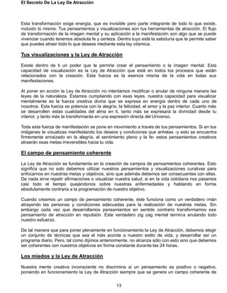 El Secreto De La Ley De Atracción
13
Esta transformación exige energía, que es invisible pero parte integrante de todo lo que existe,
incluido tú mismo. Tus pensamientos y visualizaciones son tus herramientas de atracción. El flujo
de transformación de la imagen mental y su aplicación a la manifestación son algo que se puede
vivenciar cuando tenemos absoluta fe y certeza. Dentro tuyo está la sabiduría que te permite saber
que puedes atraer todo lo que desees mediante esta ley cósmica.
Tus visualizaciones y la Ley de Atracción
Existe dentro de ti un poder que te permite crear el pensamiento o la imagen mental. Esta
capacidad de visualización es la Ley de Atracción que está en todos los procesos que están
relacionados con la creación. Esta fuerza es la esencia misma de la vida en todas sus
manifestaciones.
Al poner en acción la Ley de Atracción no intentamos modificar o anular de ninguna manera las
leyes de la naturaleza. Estamos cumpliendo con esas leyes, nuestra capacidad para visualizar
mentalmente es la fuerza creativa divina que se expresa en energía dentro de cada uno de
nosotros. Esta fuerza se potencia con la alegría, la felicidad, el amor y la paz interior. Cuanto más
se desarrollen estas cualidades del alma en ti, tanto más se expresará la divinidad desde tu
interior, y tanto más te transformarás en una expresión directa del Universo.
Toda esta fuerza de manifestación se pone en movimiento a través de tus pensamientos. Si en tus
imágenes te visualizas manifestando los deseos y condiciones que anhelas -y esto se encuentra
firmemente enraizado en la alegría, el sentimiento pleno y la fe- estos pensamientos creativos
atraerán esas metas irreversibles hacia tu vida.
El campo de pensamiento coherente
La Ley de Atracción se fundamenta en la creación de campos de pensamientos coherentes. Esto
significa que no solo debemos utilizar nuestros pensamientos y visualizaciones curativas para
enfocarnos en nuestras metas y objetivos, sino que además debemos ser consecuentes con ellas.
De nada sirve repetir afirmaciones o visualizar nuestra salud, si en la vida cotidiana nos pasamos
casi todo el tiempo quejándonos sobre nuestras enfermedades y hablando en forma
absolutamente contraria a la programación de nuestro objetivo.
Cuando creamos un campo de pensamiento coherente, éste funciona como un verdadero imán
atrayendo las personas y condiciones adecuadas para la realización de nuestras metas. Sin
embargo cada vez que desarrollamos pensamientos en sentido contrario transformamos ese
pensamiento de atracción en repulsión. Este verdadero zig zag mental termina anulando todo
nuestro esfuerzo.
De tal manera que para poner plenamente en funcionamiento la Ley de Atracción, debemos elegir
un conjunto de técnicas que sea el más acorde a nuestro estilo de vida, y desarrollar así un
programa diario. Pero, tal como dijimos anteriormente, no alcanza sólo con esto sino que debemos
ser coherentes con nuestros objetivos en forma constante durante las 24 horas.
Los miedos y la Ley de Atracción
Nuestra mente creativa inconsciente no discrimina si un pensamiento es positivo o negativo,
poniendo en funcionamiento la Ley de Atracción siempre que se genere un campo coherente de
 