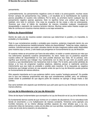 El Secreto De La Ley De Atracción
14
pensamiento.
Lamentablemente, los pensamientos negativos como el miedo o la preocupación, muchas veces
forman campos de pensamientos muy sólidos, y el resultado es la manifestación de nuestras
peores pesadillas en nuestra vida cotidiana. Por lo tanto, es prioritario barrer cualquier tipo de
pensamiento negativo apenas aparezca. Esto no significa tomar una actitud que niegue la
realidad, sino todo lo contrario. Una cosa es ocuparse de las cosas y otra es preocuparse.
Tenemos que crear el hábito de neutralizar de manera inmediata cualquier visualización
desagradable o expresión de nuestros temores internos. Muchas veces estos miedos surgen por
falta de confianza en nosotros mismos debido a una baja autoestima.
Esfera de disponibilidad
Dentro de cada uno de nosotros existen creencias que determinan lo posible y lo imposible, lo
probable y lo improbable.
Todo lo que consideramos posible o probable para nosotros, podemos imaginarlo dentro de una
esfera a la que llamaremos metafóricamente "esfera de disponibilidad". Todas las metas, objetivos,
cambios, transformaciones que estén ubicados dentro de esta imaginaria esfera están disponibles
para nosotros aquí y ahora, y solo basta que pongamos en funcionamiento la Ley de Atracción.
Si nuestras metas se encuentran por fuera de esta esfera, no están a nuestro alcance por más que
nos esforcemos ajustando nuestros pensamientos. Es decir, hasta que no podamos expandir
nuestra esfera de disponibilidad no nos será posible alcanzar esa meta. En la práctica, esto
significa que tenemos que trabajar muy fuertemente con la idea de que todo es posible para
nosotros y que decididamente nos merecemos todo lo mejor. Por lo tanto, para evitar pérdidas de
tiempo a la hora de programar nuestros objetivos, debemos pensar si realmente sentimos
interiormente que esa meta es probable o posible para nosotros. Si la respuesta es negativa
tendremos que trabajar primero en ese aspecto antes de que la Ley de Atracción pueda ponerse
en funcionamiento de manera efectiva.
Otro aspecto importante es lo que podemos definir como nuestra "ecología personal". Es posible
que lo que nos estamos proponiendo sea algo que consideramos posible, pero, sin embargo,
puede existir la posibilidad de que alguna parte de nosotros se oponga o tenga miedo a ese
cambio.
Ese sería también otro aspecto que tendremos que pulir para que la Ley de Atracción funcione de
manera efectiva.
La Ley de la Abundancia y la Ley de Atracción
Otras de las leyes fundamentales que acompaña a la Ley de Atracción es la Ley de la Abundancia.
Es fundamental darnos cuenta de que vivimos en un océano de abundancia. En la naturaleza todo
tiende al crecimiento y a la multiplicación de manera constante. Tomemos como ejemplo una
humilde manzana, en su interior alberga semillas capaces de crear árboles que, a su vez,
producirán miles de manzanas y cada una de ellas con sus semillas, recreando y amplificando una
y otra vez el ciclo de la creación y la abundancia.
 