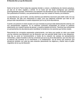 El Secreto De La Ley De Atracción
15
Sobre la faz de la Tierra todas las especies tienden a crecer y multiplicarse de manera perpetua,
ya sea en el reino vegetal o animal. Si no fuera por las leyes ecológicas que permiten
autorregulareste proceso, tendríamos una explosión de abundancia que nos terminaría ahogando.
Son justamente el hombre y sus pensamientos los que han creado la miseria y la limitación.
La abundancia es, por lo tanto, una ley cósmica que debemos reconocer para darle vuelo a la Ley
de Atracción. No sólo nos merecemos lo mejor, sino que debemos entender que esto es así
porque está naturalmente a nuestra disposición por la Ley de la Abundancia.
Cuando una persona no tiene acceso a lo que necesita es porque está obstaculizando esta ley con
sus pensamientos negativos. Si no tenemos suficiente prosperidad es porque la estamos
estancando con nuestra manera de pensar y nuestros estados de ánimo. Tenemos que enfocarnos
en pensamientos de abundancia para neutralizar la tendencia a la carencia que hemos creado.
Resumiendo los conceptos expresados anteriormente, nos tiene que quedar en claro que existe
una ley cósmica que llamamos Ley de Atracción que nos permite atraer todo lo que deseamos.
Esta ley se pone en funcionamiento a través de la creación de campos de pensamientos
coherentes, y está vinculada a otra ley universal que es la Ley de la Abundancia, que nos dice que
la esencia del Universo es el crecimiento y la multiplicación, de tal forma que tenemos que
alinearnos también con esta ley para alcanzar plenamente los objetivos y liberar todo el poder
magnético de la Ley de Atracción.
 