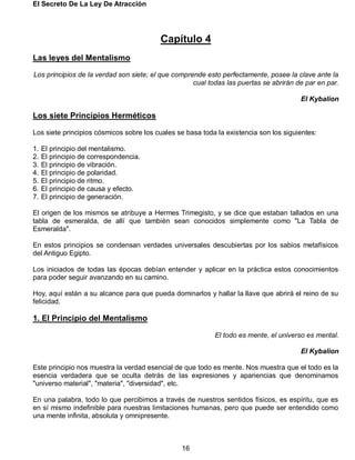 El Secreto De La Ley De Atracción
16
Capítulo 4
Las leyes del Mentalismo
Los principios de la verdad son siete; el que comprende esto perfectamente, posee la clave ante la
cual todas las puertas se abrirán de par en par.
El Kybalion
Los siete Principios Herméticos
Los siete principios cósmicos sobre los cuales se basa toda la existencia son los siguientes:
1. El principio del mentalismo.
2. El principio de correspondencia.
3. El principio de vibración.
4. El principio de polaridad.
5. El principio de ritmo.
6. El principio de causa y efecto.
7. El principio de generación.
El origen de los mismos se atribuye a Hermes Trimegisto, y se dice que estaban tallados en una
tabla de esmeralda, de allí que también sean conocidos simplemente como "La Tabla de
Esmeralda".
En estos principios se condensan verdades universales descubiertas por los sabios metafísicos
del Antiguo Egipto.
Los iniciados de todas las épocas debían entender y aplicar en la práctica estos conocimientos
para poder seguir avanzando en su camino.
Hoy, aquí están a su alcance para que pueda dominarlos y hallar la llave que abrirá el reino de su
felicidad.
1. El Principio del Mentalismo
El todo es mente, el universo es mental.
El Kybalion
Este principio nos muestra la verdad esencial de que todo es mente. Nos muestra que el todo es la
esencia verdadera que se oculta detrás de las expresiones y apariencias que denominamos
"universo material", "materia", "diversidad", etc.
En una palabra, todo lo que percibimos a través de nuestros sentidos físicos, es espíritu, que es
en sí mismo indefinible para nuestras limitaciones humanas, pero que puede ser entendido como
una mente infinita, absoluta y omnipresente.
 