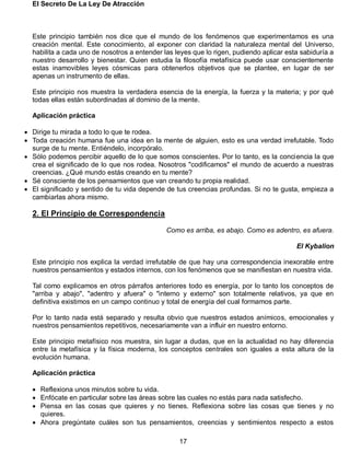 El Secreto De La Ley De Atracción
17
Este principio también nos dice que el mundo de los fenómenos que experimentamos es una
creación mental. Este conocimiento, al exponer con claridad la naturaleza mental del Universo,
habilita a cada uno de nosotros a entender las leyes que lo rigen, pudiendo aplicar esta sabiduría a
nuestro desarrollo y bienestar. Quien estudia la filosofía metafísica puede usar conscientemente
estas inamovibles leyes cósmicas para obtenerlos objetivos que se plantee, en lugar de ser
apenas un instrumento de ellas.
Este principio nos muestra la verdadera esencia de la energía, la fuerza y la materia; y por qué
todas ellas están subordinadas al dominio de la mente.
Aplicación práctica
 Dirige tu mirada a todo lo que te rodea.
 Toda creación humana fue una idea en la mente de alguien, esto es una verdad irrefutable. Todo
surge de tu mente. Entiéndelo, incorpóralo.
 Sólo podemos percibir aquello de lo que somos conscientes. Por lo tanto, es la conciencia la que
crea el significado de lo que nos rodea. Nosotros "codificamos" el mundo de acuerdo a nuestras
creencias. ¿Qué mundo estás creando en tu mente?
 Sé consciente de los pensamientos que van creando tu propia realidad.
 El significado y sentido de tu vida depende de tus creencias profundas. Si no te gusta, empieza a
cambiarlas ahora mismo.
2. El Principio de Correspondencia
Como es arriba, es abajo. Como es adentro, es afuera.
El Kybalion
Este principio nos explica la verdad irrefutable de que hay una correspondencia inexorable entre
nuestros pensamientos y estados internos, con los fenómenos que se manifiestan en nuestra vida.
Tal como explicamos en otros párrafos anteriores todo es energía, por lo tanto los conceptos de
"arriba y abajo", "adentro y afuera" o "interno y externo" son totalmente relativos, ya que en
definitiva existimos en un campo continuo y total de energía del cual formamos parte.
Por lo tanto nada está separado y resulta obvio que nuestros estados anímicos, emocionales y
nuestros pensamientos repetitivos, necesariamente van a influir en nuestro entorno.
Este principio metafísico nos muestra, sin lugar a dudas, que en la actualidad no hay diferencia
entre la metafísica y la física moderna, los conceptos centrales son iguales a esta altura de la
evolución humana.
Aplicación práctica
 Reflexiona unos minutos sobre tu vida.
 Enfócate en particular sobre las áreas sobre las cuales no estás para nada satisfecho.
 Piensa en las cosas que quieres y no tienes. Reflexiona sobre las cosas que tienes y no
quieres.
 Ahora pregúntate cuáles son tus pensamientos, creencias y sentimientos respecto a estos
 