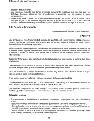 El Secreto De La Ley De Atracción
18
aspectos de tu existencia.
 Con seguridad hallarás que tienes creencias sumamente negativas, que son las que, en
definitiva, terminan atrayendo las circunstancias y personas que se ajustan a esos
pensamientos.
 Para corregir esto consigue una simple banda elástica y colócala en una de tus muñecas. Cada
vez que tengas un pensamiento negativo estírala y golpea tu muñeca. Esto te recordará la
próxima vez el eliminar todo pensamiento negativo apenas comience a surgir en tu mente.
3. El Principio de Vibración
Nada está inmóvil, todo se mueve, todo vibra.
El Kybalion
Este principio nos muestra la realidad concreta de que todo está en movimiento, nada permanece
inmóvil, hechos ya verificados plenamente por la ciencia moderna incluso en cada nuevo
descubrimiento, lo ratifican y confirman.
Parece increíble que este principio haya sido enunciado cientos de años atrás por los maestros de
la brillante cultura egipcia. El mismo nos explica las diferencias entre las distintas expresiones de
la materia, la mente y el espíritu, que no son sino el resultado de los diferentes estados vibratorios
o frecuencias.
Desde lo infinito, que es solo espíritu divino, hasta la más densa expresión de la materia, todo está
en vibración.
La vibración espiritual es de una frecuencia infinita, tanto es así que es como si estuviera en calma
absoluta, de igual forma que una rueda que gira velozmente parece inmóvil.
En el otro extremo de la escala hay formas de materia muy densas, cuya vibración es tan leve que
parecen también estar en reposo absoluto.
Entre ambos polos hay millones y millones de grados de frecuencia vibratoria.
Los planos más altos de vibración dominan e influyen en los más bajos. Si se entiende plenamente
este concepto, se posee la clave esencial de la Ley de Atracción.
Una correcta comprensión de este principio nos permite ajustar nuestras propias vibraciones
mentales, para transformarnos en verdaderos imanes de situaciones y personas.
Aplicación práctica
 Tus pensamientos y estados emocionales son magnéticos, atraen personas y circunstancias a
tu vida.
 Todo pensamiento y emoción son vibraciones que crean un verdadero "magnetismo mental".
 ¿Qué estás atrayendo a tu vida ahora mismo con tus pensamientos y emociones? Modifica tu
"vibración magnética", cambiando tus creencias y estados emocionales.
 Cambia además tu aspecto y vestimenta para ajustarlo a tus nuevas creencias. ¿Qué expresas
con tu arreglo personal? ¿Es coherente con tus objetivos?
 