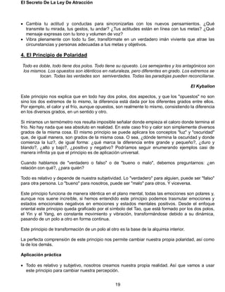 El Secreto De La Ley De Atracción
19
 Cambia tu actitud y conductas para sincronizarlas con los nuevos pensamientos. ¿Qué
transmite tu mirada, tus gestos, tu andar? ¿Tus actitudes están en línea con tus metas? ¿Qué
mensaje expresas con tu tono y volumen de voz?
 Vibra plenamente con todo tu Ser, transfórmate en un verdadero imán viviente que atrae las
circunstancias y personas adecuadas a tus metas y objetivos.
4. El Principio de Polaridad
Todo es doble, todo tiene dos polos. Todo tiene su opuesto. Los semejantes y los antagónicos son
los mismos. Los opuestos son idénticos en naturaleza, pero diferentes en grado. Los extremos se
tocan. Todas las verdades son semiverdades. Todas las paradojas pueden reconciliarse.
El Kybalion
Este principio nos explica que en todo hay dos polos, dos aspectos, y que los "opuestos" no son
sino los dos extremos de lo mismo, la diferencia está dada por los diferentes grados entre ellos.
Por ejemplo, el calor y el frío, aunque opuestos, son realmente lo mismo, consistiendo la diferencia
en los diversos grados, en un sentido y otro.
Si miramos un termómetro nos resulta imposible señalar donde empieza el caloro donde termina el
frío. No hay nada que sea absoluto en realidad. En este caso frío y calor son simplemente diversos
grados de la misma cosa. El mismo principio se puede aplicara los conceptos "luz" y "oscuridad"
que, de igual manera, son grados de la misma cosa. O sea, ¿dónde termina la oscuridad y donde
comienza la luz?, de igual forma: ¿qué marca la diferencia entre grande y pequeño?, ¿duro y
blando?, ¿alto y bajo?, ¿positivo y negativo? Podríamos seguir enumerando ejemplos casi de
manera infinita ya que el principio es de aplicación universal.
Cuando hablamos de "verdadero o falso" o de "bueno o malo", debemos preguntarnos: ¿en
relación con qué?, ¿para quién?
Todo es relativo y depende de nuestra subjetividad. Lo "verdadero" para alguien, puede ser "falso"
para otra persona. Lo "bueno" para nosotros, puede ser "malo" para otros. Y viceversa.
Este principio funciona de manera idéntica en el plano mental, todas las emociones son polares y,
aunque nos suene increíble, si hemos entendido este principio podemos trasmutar emociones y
estados emocionales negativos en emociones y estados mentales positivos. Desde el enfoque
oriental este principio queda graficado por el símbolo del Tao, que está formado por los dos polos,
el Yin y el Yang, en constante movimiento y vibración, transformándose debido a su dinámica,
pasando de un polo a otro en forma continua.
Este principio de transformación de un polo al otro es la base de la alquimia interior.
La perfecta comprensión de este principio nos permite cambiar nuestra propia polaridad, así como
la de los demás.
Aplicación práctica
 Todo es relativo y subjetivo, nosotros creamos nuestra propia realidad. Así que vamos a usar
este principio para cambiar nuestra percepción.
 
