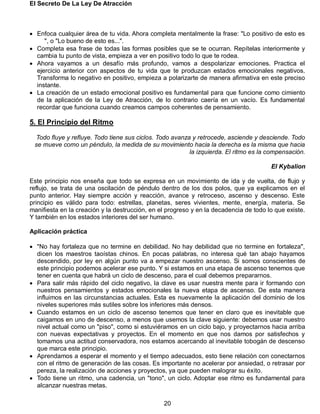 El Secreto De La Ley De Atracción
20
 Enfoca cualquier área de tu vida. Ahora completa mentalmente la frase: "Lo positivo de esto es
", o "Lo bueno de esto es...".
 Completa esa frase de todas las formas posibles que se te ocurran. Repítelas interiormente y
cambia tu punto de vista, empieza a ver en positivo todo lo que te rodea.
 Ahora vayamos a un desafío más profundo, vamos a despolarizar emociones. Practica el
ejercicio anterior con aspectos de tu vida que te produzcan estados emocionales negativos.
Transforma lo negativo en positivo, empieza a polarizarte de manera afirmativa en este preciso
instante.
 La creación de un estado emocional positivo es fundamental para que funcione como cimiento
de la aplicación de la Ley de Atracción, de lo contrario caería en un vacío. Es fundamental
recordar que funciona cuando creamos campos coherentes de pensamiento.
5. El Principio del Ritmo
Todo fluye y refluye. Todo tiene sus ciclos. Todo avanza y retrocede, asciende y desciende. Todo
se mueve como un péndulo, la medida de su movimiento hacia la derecha es la misma que hacia
la izquierda. El ritmo es la compensación.
El Kybalion
Este principio nos enseña que todo se expresa en un movimiento de ida y de vuelta, de flujo y
reflujo, se trata de una oscilación de péndulo dentro de los dos polos, que ya explicamos en el
punto anterior. Hay siempre acción y reacción, avance y retroceso, ascenso y descenso. Este
principio es válido para todo: estrellas, planetas, seres vivientes, mente, energía, materia. Se
manifiesta en la creación y la destrucción, en el progreso y en la decadencia de todo lo que existe.
Y también en los estados interiores del ser humano.
Aplicación práctica
 "No hay fortaleza que no termine en debilidad. No hay debilidad que no termine en fortaleza",
dicen los maestros taoístas chinos. En pocas palabras, no interesa qué tan abajo hayamos
descendido, por ley en algún punto va a empezar nuestro ascenso. Si somos conscientes de
este principio podemos acelerar ese punto. Y si estamos en una etapa de ascenso tenemos que
tener en cuenta que habrá un ciclo de descenso, para el cual debemos prepararnos.
 Para salir más rápido del ciclo negativo, la clave es usar nuestra mente para ir formando con
nuestros pensamientos y estados emocionales la nueva etapa de ascenso. De esta manera
influimos en las circunstancias actuales. Esta es nuevamente la aplicación del dominio de los
niveles superiores más sutiles sobre los inferiores más densos.
 Cuando estamos en un ciclo de ascenso tenemos que tener en claro que es inevitable que
caigamos en uno de descenso, a menos que usemos la clave siguiente: debemos usar nuestro
nivel actual como un "piso", como si estuviéramos en un ciclo bajo, y proyectarnos hacia arriba
con nuevas expectativas y proyectos. En el momento en que nos damos por satisfechos y
tomamos una actitud conservadora, nos estamos acercando al inevitable tobogán de descenso
que marca este principio.
 Aprendamos a esperar el momento y el tiempo adecuados, esto tiene relación con conectarnos
con el ritmo de generación de las cosas. Es importante no acelerar por ansiedad, o retrasar por
pereza, la realización de acciones y proyectos, ya que pueden malograr su éxito.
 Todo tiene un ritmo, una cadencia, un "tono", un ciclo. Adoptar ese ritmo es fundamental para
alcanzar nuestras metas.
 