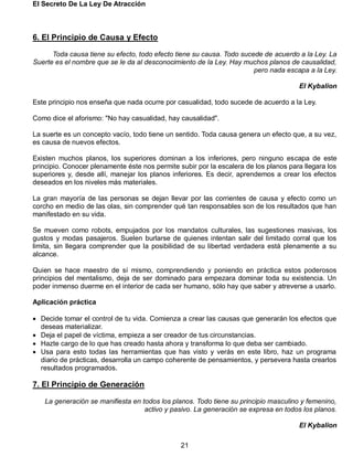 El Secreto De La Ley De Atracción
21
6. El Principio de Causa y Efecto
Toda causa tiene su efecto, todo efecto tiene su causa. Todo sucede de acuerdo a la Ley. La
Suerte es el nombre que se le da al desconocimiento de la Ley. Hay muchos planos de causalidad,
pero nada escapa a la Ley.
El Kybalion
Este principio nos enseña que nada ocurre por casualidad, todo sucede de acuerdo a la Ley.
Como dice el aforismo: "No hay casualidad, hay causalidad".
La suerte es un concepto vacío, todo tiene un sentido. Toda causa genera un efecto que, a su vez,
es causa de nuevos efectos.
Existen muchos planos, los superiores dominan a los inferiores, pero ninguno escapa de este
principio. Conocer plenamente éste nos permite subir por la escalera de los planos para llegara los
superiores y, desde allí, manejar los planos inferiores. Es decir, aprendemos a crear los efectos
deseados en los niveles más materiales.
La gran mayoría de las personas se dejan llevar por las corrientes de causa y efecto como un
corcho en medio de las olas, sin comprender qué tan responsables son de los resultados que han
manifestado en su vida.
Se mueven como robots, empujados por los mandatos culturales, las sugestiones masivas, los
gustos y modas pasajeros. Suelen burlarse de quienes intentan salir del limitado corral que los
limita, sin llegara comprender que la posibilidad de su libertad verdadera está plenamente a su
alcance.
Quien se hace maestro de sí mismo, comprendiendo y poniendo en práctica estos poderosos
principios del mentalismo, deja de ser dominado para empezara dominar toda su existencia. Un
poder inmenso duerme en el interior de cada ser humano, sólo hay que saber y atreverse a usarlo.
Aplicación práctica
 Decide tomar el control de tu vida. Comienza a crear las causas que generarán los efectos que
deseas materializar.
 Deja el papel de víctima, empieza a ser creador de tus circunstancias.
 Hazte cargo de lo que has creado hasta ahora y transforma lo que deba ser cambiado.
 Usa para esto todas las herramientas que has visto y verás en este libro, haz un programa
diario de prácticas, desarrolla un campo coherente de pensamientos, y persevera hasta crearlos
resultados programados.
7. El Principio de Generación
La generación se manifiesta en todos los planos. Todo tiene su principio masculino y femenino,
activo y pasivo. La generación se expresa en todos los planos.
El Kybalion
 