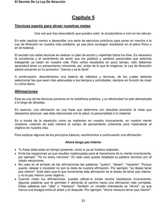 El Secreto De La Ley De Atracción
23
Capítulo 5
Técnicas exprés para atraer nuestras metas
Una vez que has descubierto que puedes volar, te acostumbras a vivir en las alturas.
En este capítulo vamos a desarrollar una serie de ejercicios prácticos para poner en marcha a la
Ley de Atracción en nuestra vida cotidiana, ya sea para conseguir resultados en el plano físico o
en el material.
El secreto con estas técnicas es realizar un plan de acción y repetirlas todos los días. Es necesaria
la constancia y el sentimiento de sentir que los pedidos y cambios personales que estamos
trabajando ya están en nuestra vida. Para verlos resultados en poco tiempo, sólo debemos
aprenderá tener un pensamiento coherente, así, antes de lo que te imaginas, la Ley de Atracción
estará actuando en tu provecho: "piensa y se te dará".
A continuación, describiremos una batería de métodos y técnicas, de las cuales deberás
seleccionar las que sean más adecuadas a tus tiempos y actividades, siempre en función de crear
tu rutina diaria.
Afirmaciones
Esta es una de las técnicas pioneras en la metafísica práctica, y su efectividad ha sido demostrada
a lo largo de décadas.
En esencia, una afirmación es una frase que determina con absoluta precisión la meta que
deseamos alcanzar, sea ésta relacionada con la salud, la personalidad o lo material.
Es a través de la repetición como se implantan en nuestro inconsciente, en nuestra mente
creadora, creando de esta manera el campo de pensamiento coherente para materializar el
objetivo en nuestra vida.
Para explicar algunos de los principios básicos, escribiremos a continuación una afirmación:
Ahora tengo paz interior
 Tu frase debe estar en tiempo presente, como si ya se hubiera realizado.
 Evita las negaciones ya que resultan inadecuadas para el mecanismo de tu mente inconsciente,
por ejemplo: "Ya no estoy nervioso". En este caso queda resaltada la palabra nervioso por el
citado mecanismo.
 No uses en el armado de las afirmaciones las palabras: "quiero", "deseo", "necesito". Porque
querer, desear o necesitar no son la meta de nuestra afirmación. Por ejemplo: "yo deseo tener
paz interior". Está claro que lo que incrementa esta afirmación es el deseo de tener paz interior,
y no la paz interior como objetivo.
 Cuando crees tus afirmaciones, puedes utilizar-si existe mucha resistencia inconsciente-
algunas palabras que te permitan ir abriendo el camino hacia una afirmación más completa.
Estas palabras son: "elijo" y "merezco". También un vocablo interesante es "ahora", ya que
marca una bisagra entre el antes y el después. Por ejemplo: "ahora merezco tener paz interior".
 