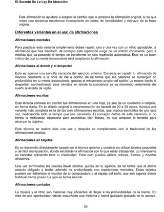 El Secreto De La Ley De Atracción
24
Esta afirmación te ayudará a aceptar el cambio que te propone la afirmación original, si es que
notas una excesiva resistencia inconsciente en forma de incredulidad y rechazo de la frase
original.
Diferentes variantes en el uso de afirmaciones
Afirmaciones mentales
Para practicar esta variante simplemente debes repetir, una y otra vez con un ritmo agradable, la
afirmación que has diseñado. Al principio esta repetición surge de un intento consciente, pero a
medida que va pasando el tiempo se transforma en una repetición automática. Este es un buen
indicio de que tu mente inconsciente está aceptando tu afirmación.
Afirmaciones al dormir y al despertar
Esta es apenas una sencilla variación del ejercicio anterior. Consiste en repetir tu afirmación de
manera constante a la hora de irte a dormir, de tal forma que las palabras se sumergen en
profundidad en tu mente inconsciente, gracias al mecanismo propio del sueño. Lo mismo harás al
despertar, aprovechando esos minutos en donde tu conciencia se va moviendo lentamente del
sueño al estado de vigilia.
Afirmaciones escritas
Esta técnica consiste en escribir tus afirmaciones en una hoja, ya sea de un cuaderno o carpeta,
en forma diaria. En su diseño original la recomendación es hacerla de 20 a 30 veces. Aunque una
variante más completa es la de las cien afirmaciones escritas, que implica escribirlas de una sola
vez, dedicándole todo el tiempo que sea necesario. El concepto detrás de esta variación, si no
tienes la motivación necesaria para escribirlas cien frases, es que tampoco la tendrás para
alcanzar tu objetivo.
Esta técnica se realiza sólo una vez y después se complementa con la tradicional de las
afirmaciones escritas.
Afirmaciones en tarjetas
Es un desarrollo directamente basado en la técnica anterior y consiste en utilizar tarjetas pequeñas
y de fácil manipulación, donde escribirás la afirmación con la que estás trabajando. Lo interesante
es hacerlas aplicando toda tu creatividad. Para esto puedes utilizar colores, formas y diseños
atractivos.
Una vez terminadas las puedes llevar encima, quizás en tu agenda, de tal forma que al abrirla
estarás obligado a leerla, además de profundizarla con repeticiones mentales. Estas tarjetas
pueden ser adheridas al monitor de tu computadora o al espejo del baño, que son lugares donde
habitual mente posas tus ojos en forma natural.
Afirmaciones cantadas
La música y el ritmo son maneras muy eficientes de llegar a las profundidades de la mente. En
más de una oportunidad habrás escuchado una melodía y habrá quedado grabada en tu cabeza,
 