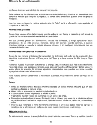El Secreto De La Ley De Atracción
25
por lo que terminas tarareándola de manera inconsciente.
Esta variante de las afirmaciones aprovecha esas características y consiste en seleccionar una
canción o música que sea para ti pegadiza. Si tienes cierta creatividad puedes crear tus propias
melodías.
Una vez que ya tienes tu música seleccionada, la "letra" será tu afirmación, que repetirás al
compás de tu melodía.
Afirmaciones grabadas
Desde hace ya unos años, la tecnología permite grabar la voz. Desde el cassette al mp3 actual, la
grabación de manera económica está al alcance de todos.
Así que puedes grabar tus afirmaciones, incluso las cantadas, y luego aprovechar estas
grabaciones de las más diversas maneras. Como por ejemplo cuando caminas, o cuando
practicas jogging, o cuando te relajas algunos minutos, o en cualquier circunstancia que no
requiera de tu atención.
Afirmaciones con ejercicios respiratorios
Desde la más remota antigüedad la humanidad ha disfrutado del poder de la respiración. Los
ejercicios respiratorios forman el Pranayama del Yoga, y la base misma del Chi Kung o Yoga
chino.
Hablar de nuestra respiración es hablar de la energía vital, de la fuerza que nos da la vida misma.
Podemos utilizar esta capacidad, también, para potenciar nuestras afirmaciones y darles un nuevo
vuelo, pleno de energía. Si conoces ejercicios respiratorios bien puedes, en forma sencilla,
agregarlas afirmaciones a los mismos.
Para nuestro ejemplo utilizaremos la respiración cuadrada, muy tradicional dentro del Yoga de la
India.
Pasos:
 Inhala de manera lenta y tranquila mientras realizas un conteo mental. Imagina que en este
conteo has llegado al número cinco.
 Ahora retén el aire contando mentalmente hasta cinco.
 A continuación, exhala respetando el mismo número.
 Y por último manten vacíos los pulmones con un conteo de cinco.
 Recomienza desde el primer paso. Será entonces el número que surge de tu inhalación el que
regule los otros movimientos respiratorios, que son cuatro: inhalación, retención, exhalación y
vacío.
 Una vez que ya tengas el ritmo de manera automática, lo único que debes hacer es agregar la
repetición de tu afirmación en cada uno de estos cuatro movimientos respiratorios.
Método fosfénico
En esta variante usamos la energía lumínica para implantar, con mayor fuerza y rapidez, nuestra
 