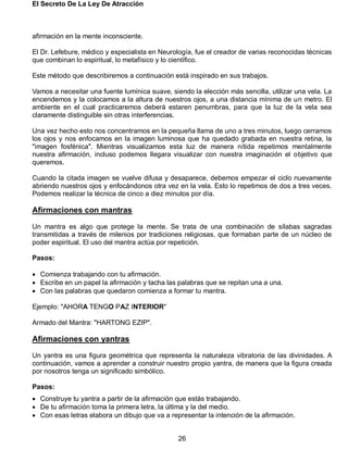 El Secreto De La Ley De Atracción
26
afirmación en la mente inconsciente.
El Dr. Lefebure, médico y especialista en Neurología, fue el creador de varias reconocidas técnicas
que combinan lo espiritual, lo metafísico y lo científico.
Este método que describiremos a continuación está inspirado en sus trabajos.
Vamos a necesitar una fuente lumínica suave, siendo la elección más sencilla, utilizar una vela. La
encendemos y la colocamos a la altura de nuestros ojos, a una distancia mínima de un metro. El
ambiente en el cual practicaremos deberá estaren penumbras, para que la luz de la vela sea
claramente distinguible sin otras interferencias.
Una vez hecho esto nos concentramos en la pequeña llama de uno a tres minutos, luego cerramos
los ojos y nos enfocamos en la imagen luminosa que ha quedado grabada en nuestra retina, la
"imagen fosfénica". Mientras visualizamos esta luz de manera nítida repetimos mentalmente
nuestra afirmación, incluso podemos llegara visualizar con nuestra imaginación el objetivo que
queremos.
Cuando la citada imagen se vuelve difusa y desaparece, debemos empezar el ciclo nuevamente
abriendo nuestros ojos y enfocándonos otra vez en la vela. Esto lo repetimos de dos a tres veces.
Podemos realizar la técnica de cinco a diez minutos por día.
Afirmaciones con mantras
Un mantra es algo que protege la mente. Se trata de una combinación de sílabas sagradas
transmitidas a través de milenios por tradiciones religiosas, que formaban parte de un núcleo de
poder espiritual. El uso del mantra actúa por repetición.
Pasos:
 Comienza trabajando con tu afirmación.
 Escribe en un papel la afirmación y tacha las palabras que se repitan una a una.
 Con las palabras que quedaron comienza a formar tu mantra.
Ejemplo: "AHORA TENGO PAZ INTERIOR"
Armado del Mantra: "HARTONG EZIP".
Afirmaciones con yantras
Un yantra es una figura geométrica que representa la naturaleza vibratoria de las divinidades. A
continuación, vamos a aprender a construir nuestro propio yantra, de manera que la figura creada
por nosotros tenga un significado simbólico.
Pasos:
 Construye tu yantra a partir de la afirmación que estás trabajando.
 De tu afirmación toma la primera letra, la última y la del medio.
 Con esas letras elabora un dibujo que va a representar la intención de la afirmación.
 