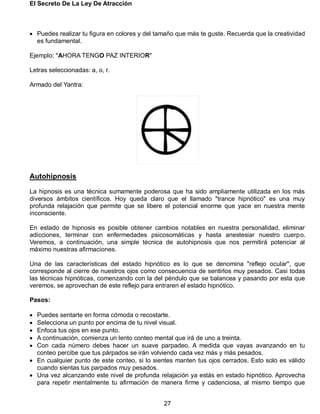 El Secreto De La Ley De Atracción
27
 Puedes realizar tu figura en colores y del tamaño que más te guste. Recuerda que la creatividad
es fundamental.
Ejemplo: "AHORA TENGO PAZ INTERIOR"
Letras seleccionadas: a, o, r.
Armado del Yantra:
Autohipnosis
La hipnosis es una técnica sumamente poderosa que ha sido ampliamente utilizada en los más
diversos ámbitos científicos. Hoy queda claro que el llamado "trance hipnótico" es una muy
profunda relajación que permite que se libere el potencial enorme que yace en nuestra mente
inconsciente.
En estado de hipnosis es posible obtener cambios notables en nuestra personalidad, eliminar
adicciones, terminar con enfermedades psicosomáticas y hasta anestesiar nuestro cuerpo.
Veremos, a continuación, una simple técnica de autohipnosis que nos permitirá potenciar al
máximo nuestras afirmaciones.
Una de las características del estado hipnótico es lo que se denomina "reflejo ocular", que
corresponde al cierre de nuestros ojos como consecuencia de sentirlos muy pesados. Casi todas
las técnicas hipnóticas, comenzando con la del péndulo que se balancea y pasando por esta que
veremos, se aprovechan de este reflejo para entraren el estado hipnótico.
Pasos:
 Puedes sentarte en forma cómoda o recostarte.
 Selecciona un punto por encima de tu nivel visual.
 Enfoca tus ojos en ese punto.
 A continuación, comienza un lento conteo mental que irá de uno a treinta.
 Con cada número debes hacer un suave parpadeo. A medida que vayas avanzando en tu
conteo percibe que tus párpados se irán volviendo cada vez más y más pesados.
 En cualquier punto de este conteo, si lo sientes manten tus ojos cerrados. Esto solo es válido
cuando sientas tus parpados muy pesados.
 Una vez alcanzando este nivel de profunda relajación ya estás en estado hipnótico. Aprovecha
para repetir mentalmente tu afirmación de manera firme y cadenciosa, al mismo tiempo que
 