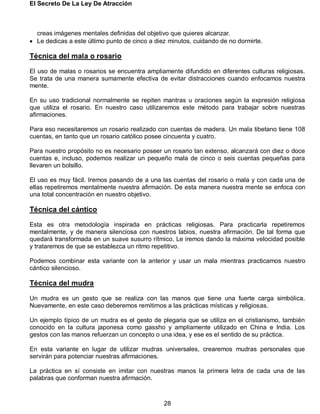 El Secreto De La Ley De Atracción
28
creas imágenes mentales definidas del objetivo que quieres alcanzar.
 Le dedicas a este último punto de cinco a diez minutos, cuidando de no dormirte.
Técnica del mala o rosario
El uso de malas o rosarios se encuentra ampliamente difundido en diferentes culturas religiosas.
Se trata de una manera sumamente efectiva de evitar distracciones cuando enfocamos nuestra
mente.
En su uso tradicional normalmente se repiten mantras u oraciones según la expresión religiosa
que utiliza el rosario. En nuestro caso utilizaremos este método para trabajar sobre nuestras
afirmaciones.
Para eso necesitaremos un rosario realizado con cuentas de madera. Un mala tibetano tiene 108
cuentas, en tanto que un rosario católico posee cincuenta y cuatro.
Para nuestro propósito no es necesario poseer un rosario tan extenso, alcanzará con diez o doce
cuentas e, incluso, podemos realizar un pequeño mala de cinco o seis cuentas pequeñas para
llevaren un bolsillo.
El uso es muy fácil. Iremos pasando de a una las cuentas del rosario o mala y con cada una de
ellas repetiremos mentalmente nuestra afirmación. De esta manera nuestra mente se enfoca con
una total concentración en nuestro objetivo.
Técnica del cántico
Esta es otra metodología inspirada en prácticas religiosas. Para practicarla repetiremos
mentalmente, y de manera silenciosa con nuestros labios, nuestra afirmación. De tal forma que
quedará transformada en un suave susurro rítmico. Le iremos dando la máxima velocidad posible
y trataremos de que se establezca un ritmo repetitivo.
Podemos combinar esta variante con la anterior y usar un mala mientras practicamos nuestro
cántico silencioso.
Técnica del mudra
Un mudra es un gesto que se realiza con las manos que tiene una fuerte carga simbólica.
Nuevamente, en este caso deberemos remitirnos a las prácticas místicas y religiosas.
Un ejemplo típico de un mudra es el gesto de plegaria que se utiliza en el cristianismo, también
conocido en la cultura japonesa como gassho y ampliamente utilizado en China e India. Los
gestos con las manos refuerzan un concepto o una idea, y ese es el sentido de su práctica.
En esta variante en lugar de utilizar mudras universales, crearemos mudras personales que
servirán para potenciar nuestras afirmaciones.
La práctica en sí consiste en imitar con nuestras manos la primera letra de cada una de las
palabras que conforman nuestra afirmación.
 