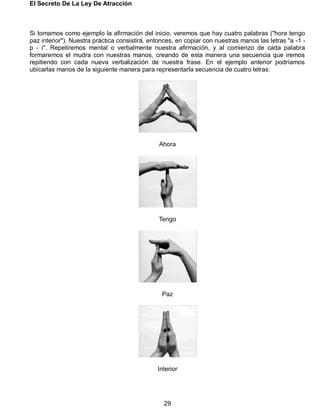 El Secreto De La Ley De Atracción
29
Si tomamos como ejemplo la afirmación del inicio, veremos que hay cuatro palabras ("hora tengo
paz interior"). Nuestra práctica consistirá, entonces, en copiar con nuestras manos las letras "a -1 -
p - i". Repetiremos mental o verbalmente nuestra afirmación, y al comienzo de cada palabra
formaremos el mudra con nuestras manos, creando de esta manera una secuencia que iremos
repitiendo con cada nueva verbalización de nuestra frase. En el ejemplo anterior podríamos
ubicarlas manos de la siguiente manera para representarla secuencia de cuatro letras:
Ahora
Tengo
Paz
Interior
 