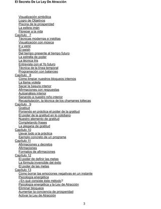 El Secreto De La Ley De Atracción
3
Visualización simbólica
Logro de Objetivos
Piscina de la prosperidad
La esfera imán
Florecer a la vida
Capítulo 7
Técnicas modernas e inéditas
Visualización con música
Ir y venir
El swish
Del tiempo presente al tiempo futuro
La estrella de poder
La técnica Iris
Entrevista con el Yo futuro
Técnica de la línea temporal
Programación con balanceo
Capítulo 8
Cómo limpiar nuestros bloqueos internos
La llama violeta
Sacar la basura interior
Afirmaciones con respuestas
Autoanálisis interior
Sanando a nuestro niño interior
Recapitulación, la técnica de los chamanes toltecas
Capítulo 9
Gratitud
Poniendo en práctica el poder de la gratitud
El poder de la gratitud en lo cotidiano
Nuestro elemento de gratitud
Completando frases
La plegaria de gratitud
Capítulo 10
Llevar todo a la práctica
Ejemplo concreto de un programa
Capítulo 11
Afirmaciones y decretos
Afirmaciones
Formatos de afirmaciones
Capítulo 12
El poder de definir las metas
La fórmula invencible del éxito
El poder de las metas
Capítulo 13
Cómo borrar las emociones negativas en un instante
Psicología energética
¿En qué consiste éste método?
Psicología energética y la Ley de Atracción
Eliminar bloqueos
Aumentar la conciencia de prosperidad
Activar la Ley de Atracción
 