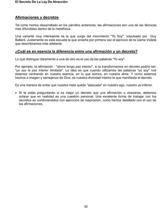 El Secreto De La Ley De Atracción
30
Afirmaciones y decretos
Tal como hemos desarrollado en los párrafos anteriores, las afirmaciones son una de las técnicas
más difundidas dentro de la metafísica.
Una variante muy interesante es la que surge del movimiento "Yo Soy", impulsado por Guy
Ballard. Justamente es esta escuela la que enseña por primera vez el ejercicio de la Llama Violeta
que describiremos más adelante.
¿Cuál es en esencia la diferencia entre una afirmación y un decreto?
Lo que distingue claramente a una de otro es el uso de las palabras "Yo soy".
Por ejemplo, la afirmación : "ahora tengo paz interior", si la transformamos en decreto podría ser:
"yo soy la paz interior ilimitada". La idea es que cuando utilizamos las palabras "yo soy" nos
estamos centrando en nuestra esencia, en lo que somos, en nuestra alma. Y como estamos
hechos a imagen y semejanza de Dios, es nuestra divinidad interior la que manifiesta el decreto.
Es una manera de evitar que nuestra meta quede "atascada" en nuestro ego, nuestro yo inferior.
 Si te estás preguntando si es mejor un decreto que una afirmación o viceversa, debemos
aclarar que en realidad es una cuestión personal. Una excelente forma de trabajar con los
decretos es combinándolos con ejercicios de respiración, como hemos detallado con el uso de
las afirmaciones.
 