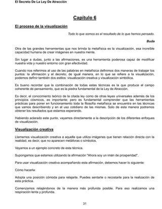 El Secreto De La Ley De Atracción
31
Capítulo 6
El proceso de la visualización
Todo lo que somos es el resultado de lo que hemos pensado.
Buda
Otra de las grandes herramientas que nos brinda la metafísica es la visualización, esa increíble
capacidad humana de crear imágenes en nuestra mente.
Sin lugar a dudas, junto a las afirmaciones, es una herramienta poderosa capaz de modificar
nuestra vida y nuestro entorno con gran efectividad.
Cuando nos referimos al uso de las palabras en metafísica definimos dos maneras de trabajar los
puntos: la afirmación y el decreto; de igual manera, en lo que se refiere a la visualización,
podemos definir también dos estilos: visualización creativa y visualización simbólica.
Es bueno recordar que la combinación de todas estas técnicas es la que produce el campo
coherente de pensamiento, que es la piedra fundamental de la Ley de Atracción.
Es decir, el conocimiento teórico de la citada ley como de otras leyes universales además de los
principios cósmicos, es importante; pero es fundamental comprender que las herramientas
prácticas para poner en funcionamiento toda la filosofía metafísica se encuentra en las técnicas
que vamos describiendo y en el uso cotidiano de las mismas. Solo de esta manera podremos
obtener los resultados que estamos esperando.
Habiendo aclarado este punto, vayamos directamente a la descripción de los diferentes enfoques
de visualización.
Visualización creativa
Llamamos visualización creativa a aquella que utiliza imágenes que tienen relación directa con la
realidad, es decir, que no aparecen metáforas o símbolos.
Vayamos a un ejemplo concreto de esta técnica.
Supongamos que estamos utilizando la afirmación "Ahora soy un imán de prosperidad".
Para usar visualización creativa acompañando esta afirmación, debemos hacer lo siguiente:
Cómo hacerla:
Adopta una posición cómoda para relajarte. Puedes sentarte o recostarte para la realización de
esta práctica.
Comenzamos relajándonos de la manera más profunda posible. Para eso realizamos una
respiración lenta y profunda.
 
