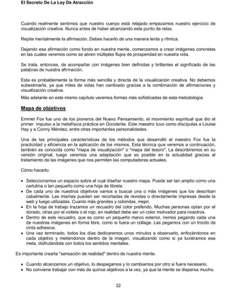 El Secreto De La Ley De Atracción
32
Cuando realmente sentimos que nuestro cuerpo está relajado empezamos nuestro ejercicio de
visualización creativa. Nunca antes de haber alcanzando este punto de relax.
Repite mentalmente la afirmación. Debes hacerlo de una manera lenta y rítmica.
Dejando esa afirmación como fondo en nuestra mente, comenzamos a crear imágenes concretas
en las cuales veremos como se abren múltiples flujos de prosperidad en nuestra vida.
Se trata, entonces, de acompañar con imágenes bien definidas y brillantes el significado de las
palabras de nuestra afirmación.
Esta es probablemente la forma más sencilla y directa de la visualización creativa. No debemos
subestimarla, ya que miles de vidas han cambiado gracias a la combinación de afirmaciones y
visualización creativa.
Más adelante en este mismo capítulo veremos formas más sofisticadas de esta metodología.
Mapa de objetivos
Emmet Fox fue uno de los pioneros del Nuevo Pensamiento, el movimiento espiritual que dio el
primer impulso a la metafísica práctica en Occidente. Este maestro tuvo como discípulas a Louise
Hay y a Conny Méndez, entre otras importantes personalidades.
Una de las principales características de los métodos que desarrolló el maestro Fox fue la
practicidad y eficiencia en la aplicación de los mismos. Esta técnica que veremos a continuación,
también es conocida como "mapa de visualización" o "mapa del tesoro". La describiremos en su
versión original, luego veremos una adaptación que es posible en la actualidad gracias al
tratamiento de las imágenes que nos permiten las computadoras actuales.
Cómo hacerlo:
 Seleccionamos un espacio sobre el cual diseñar nuestro mapa. Puede ser tan amplio como una
cartulina o tan pequeño como una hoja de libreta.
 De cada uno de nuestros objetivos vamos a buscar una o más imágenes que los describan
cabalmente. Las mismas pueden ser recortadas de revistas o directamente impresas desde la
web y luego utilizadas. Cuanto más grandes y coloridas, mejor.
 En la hoja de trabajo trazamos un recuadro del color preferido. Muchas personas optan por el
dorado, otras por el violeta o el rojo, en realidad debe ser un color motivador para nosotros.
 Dentro de este recuadro, que es como un pequeño marco exterior, iremos pegando cada una
de nuestras imágenes en forma libre, como si fuera un collage. Las pegamos con un trocito de
cinta adhesiva.
 Una vez terminado, todos los días dedicaremos unos minutos a observarlo, enfocándonos en
cada objetivo y metiéndonos dentro de la imagen, visualizando como si ya tuviéramos esa
meta, disfrutándola con todos los sentidos mentales.
Es importante crearla "sensación de realidad" dentro de nuestra mente.
 Cuando alcanzamos un objetivo, lo despegamos y lo cambiamos por otro si fuera necesario.
 No conviene trabajar con más de quince objetivos a la vez, ya que la mente se dispersa mucho.
 