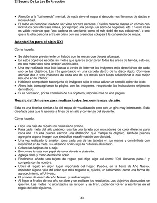 El Secreto De La Ley De Atracción
33
 Atención a la "coherencia" mental, de nada sirve el mapa si después nos llenamos de dudas e
incredulidad.
 El mapa es personal, no debe ser visto por otra persona. Pueden crearse mapas en común con
individuos con intereses afines, por ejemplo una pareja, un socio de negocios, etc. En este caso
es válido recordar que "una cadena es tan fuerte como el más débil de sus eslabones", o sea
que si la otra persona entra en crisis con sus creencias colapsará la coherencia del mapa.
Adaptación para el siglo XXI
Cómo hacerla:
 Se debe hacer previamente un listado con las metas que desees alcanzar.
 En estos objetivos escribe las metas que quieres alcanzaren todas las áreas de tu vida, esto es,
no solo materiales sino también espirituales.
 Una vez realizada esta lista busca a través de Internet las imágenes más descriptivas de cada
uno de tus objetivos. Las irás guardando en una carpeta dentro de tu disco rígido. Conviene
archivar dos o tres imágenes de cada una de tus metas para luego seleccionar la que mejor
resuene en tu interior.
 Habiendo completado tu conjunto de imágenes solo te resta utilizar un sencillo editor de texto.
 Ahora irás compaginando tu página con las imágenes, respetando las indicaciones originales
del método.
 Si es necesario, por la extensión de tus objetivos, imprime más de una página.
Regalo del Universo para realizar todos los comienzos de año
Esta es una técnica similar a la del mapa de visualización pero con un giro muy interesante. Está
diseñada para que la usemos a fines de un año y comienzo del siguiente.
Cómo hacerlo:
 Elige una caja de regalos no demasiado grande.
 Para cada meta del año próximo, escribe una tarjeta con marcadores de color diferente para
cada una. En ella puedes escribir una afirmación que marque tu objetivo. También puedes
agregarle alguna imagen que simbolice esa afirmación con claridad.
 Una vez realizado lo anterior, toma cada una de las tarjetas en tus manos y concéntrate con
intensidad en la meta, visualizando como si ya la hubieras alcanzado.
 Coloca las tarjetas en tu caja.
 Envuelves la caja con papel de color dorado o plateado.
 Agrega cinta y moño del mismo color.
 Finalmente añade una tarjeta de regalo que diga algo así como: "Del Universo para..." y
completa con tu nombre.
 Ubica el regalo en algún lugar importante del hogar. Puedes, en la fiesta de Año Nuevo,
encender alguna vela del color que más te guste o, quizás, un sahumerio, como una forma de
agradecimiento al Universo.
 El primero de enero del Año Nuevo, guarda el regalo.
 Al llegar a finales de ese año se abre y se analizan los resultados. Los objetivos alcanzados se
queman. Las metas no alcanzadas se rompen y se tiran, pudiendo volver a escribirse en el
regalo del año siguiente.
 