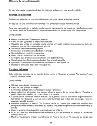 El Secreto De La Ley De Atracción
34
Es muy interesante comprobar el nivel de éxito que se logra con este sencillo método.
Técnica Psicotrónica
Psicotrónica es la ciencia que estudia la interacción entre mente, energía y materia.
No deja de ser una aproximación científica a los principios básicos de la metafísica.
Para esta metodología, el trabajo con la energía es esencial y así queda de manifiesto en cada
una de sus técnicas. A continuación, desarrollaremos una de sus técnicas más interesantes.
Cómo hacerla:
 Adopta una posición cómoda para relajarte.
 Cierra tus ojos y practica la respiración profunda.
 Visualiza que entras en contacto con la energía universal. Imagina una cascada de luz o un
poderoso rayo lumínico descendiendo sobre ti.
 Siente que todo tu seres energía pura.
 Percibe que todo el Universo también es energía.
 Siente la Unidad con todo lo que existe.
 Ahora pide al Universo lo que necesitas.
 Acompaña este proceso visualizando con todo detalle tu meta.
 Visualiza que tus objetivos vienen hacia ti de manera imparable.
 Agradece por anticipado al Universo la manifestación de tus pedidos.
 Practica la técnica de dos a tres veces por día.
Escalera del éxito
Este poderoso ejercicio es un puente directo entre el Universo y nuestro "Yo superior" para
conseguir nuestras metas.
Cómo hacerla:
 Siéntate o recuéstate cómodamente.
 Cierra los ojos y relaja al cuerpo.
 Comienza a trabajar con una respiración suave y profunda.
 Ahora selecciona el objetivo que deseas alcanzar dentro de un círculo blanco. Visualiza tu
pedido dentro de la esfera, tal como quieres que suceda.
 A continuación, comienza a llenar de luz tu "Yo superior", o sea a todo tu ser. Experimenta esa
luz blanca muy brillante y con un suave calor luminoso que rodea todo el cuerpo, y que se
expande más allá también.
 Habiendo imaginado a todo tu "Yo Superior" de la luz, tienes que comenzara transferir esa
energía al círculo donde se encuentra su objetivo. Visualiza una pequeña distancia entre tú y el
círculo.
 Observa y siente cómo tu pedido se envuelve en luz brillante.
 La luz no pasa más allá de los límites de la esfera, sólo se envuelve en energía al pedido que
vamos a alcanzar.
 Mientras visualizas la imagen mentalmente di: "con la luz de mi Yo superior yo cargo esta
 
