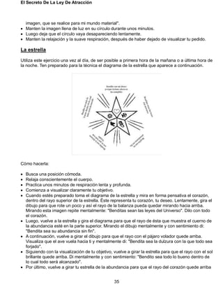 El Secreto De La Ley De Atracción
35
imagen, que se realice para mi mundo material".
 Manten la imagen llena de luz en su círculo durante unos minutos.
 Luego deja que el círculo vaya desapareciendo lentamente.
 Manten la relajación y la suave respiración, después de haber dejado de visualizar tu pedido.
La estrella
Utiliza este ejercicio una vez al día, de ser posible a primera hora de la mañana o a última hora de
la noche. Ten preparado para la técnica el diagrama de la estrella que aparece a continuación.
Cómo hacerla:
 Busca una posición cómoda.
 Relaja conscientemente el cuerpo.
 Practica unos minutos de respiración lenta y profunda.
 Comienza a visualizar claramente tu objetivo.
 Cuando estés preparado toma el diagrama de la estrella y mira en forma pensativa el corazón,
dentro del rayo superior de la estrella. Éste representa tu corazón, tu deseo. Lentamente, gira el
dibujo para que rote un poco y así el rayo de la balanza pueda quedar mirando hacia arriba.
Mirando esta imagen repite mentalmente: "Benditas sean las leyes del Universo". Dilo con todo
el corazón.
 Luego, vuelve a la estrella y gira el diagrama para que el rayo de ésta que muestra el cuerno de
la abundancia esté en la parte superior. Mirando el dibujo mentalmente y con sentimiento di:
"Bendita sea su abundancia sin fin".
 A continuación, vuelve a girar el dibujo para que el rayo con el pájaro volador quede arriba.
Visualiza que el ave vuela hacia ti y mentalmente di: "Bendita sea la dulzura con la que todo sea
forjado".
 Siguiendo con la visualización de tu objetivo, vuelve a girar la estrella para que el rayo con el sol
brillante quede arriba. Di mentalmente y con sentimiento: "Bendito sea todo lo bueno dentro de
lo cual todo será alcanzado".
 Por último, vuelve a girar tu estrella de la abundancia para que el rayo del corazón quede arriba
 