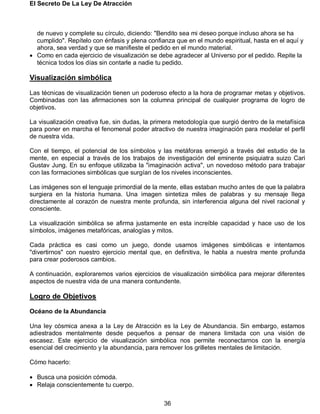 El Secreto De La Ley De Atracción
36
de nuevo y complete su círculo, diciendo: "Bendito sea mi deseo porque incluso ahora se ha
cumplido". Repítelo con énfasis y plena confianza que en el mundo espiritual, hasta en el aquí y
ahora, sea verdad y que se manifieste el pedido en el mundo material.
 Como en cada ejercicio de visualización se debe agradecer al Universo por el pedido. Repite la
técnica todos los días sin contarle a nadie tu pedido.
Visualización simbólica
Las técnicas de visualización tienen un poderoso efecto a la hora de programar metas y objetivos.
Combinadas con las afirmaciones son la columna principal de cualquier programa de logro de
objetivos.
La visualización creativa fue, sin dudas, la primera metodología que surgió dentro de la metafísica
para poner en marcha el fenomenal poder atractivo de nuestra imaginación para modelar el perfil
de nuestra vida.
Con el tiempo, el potencial de los símbolos y las metáforas emergió a través del estudio de la
mente, en especial a través de los trabajos de investigación del eminente psiquiatra suizo Cari
Gustav Jung. En su enfoque utilizaba la "imaginación activa", un novedoso método para trabajar
con las formaciones simbólicas que surgían de los niveles inconscientes.
Las imágenes son el lenguaje primordial de la mente, ellas estaban mucho antes de que la palabra
surgiera en la historia humana. Una imagen sintetiza miles de palabras y su mensaje llega
directamente al corazón de nuestra mente profunda, sin interferencia alguna del nivel racional y
consciente.
La visualización simbólica se afirma justamente en esta increíble capacidad y hace uso de los
símbolos, imágenes metafóricas, analogías y mitos.
Cada práctica es casi como un juego, donde usamos imágenes simbólicas e intentamos
"divertirnos" con nuestro ejercicio mental que, en definitiva, le habla a nuestra mente profunda
para crear poderosos cambios.
A continuación, exploraremos varios ejercicios de visualización simbólica para mejorar diferentes
aspectos de nuestra vida de una manera contundente.
Logro de Objetivos
Océano de la Abundancia
Una ley cósmica anexa a la Ley de Atracción es la Ley de Abundancia. Sin embargo, estamos
adiestrados mentalmente desde pequeños a pensar de manera limitada con una visión de
escasez. Este ejercicio de visualización simbólica nos permite reconectarnos con la energía
esencial del crecimiento y la abundancia, para remover los grilletes mentales de limitación.
Cómo hacerlo:
 Busca una posición cómoda.
 Relaja conscientemente tu cuerpo.
 