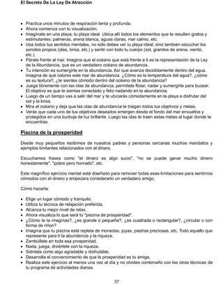 El Secreto De La Ley De Atracción
37
 Practica unos minutos de respiración lenta y profunda.
 Ahora comienza con tu visualización.
 Imagínate en una playa, tu playa ideal. Ubica allí todos los elementos que te resulten gratos y
estimulantes: palmeras, arena blanca, aguas claras, mar calmo, etc.
 Usa todos tus sentidos mentales, no sólo debes ver tu playa ideal, sino también escuchar los
sonidos propios (olas, brisa, etc.) y sentir con todo tu cuerpo (sol, granitos de arena, viento,
etc.).
 Párate frente al mar. Imagina que el océano que está frente a ti es la representación de la Ley
de la Abundancia, que es un verdadero océano de abundancia.
 Tu intención es sumergirte en la abundancia. Así que avanza decididamente dentro del agua.
Imagina de qué colores este mar de abundancia. ¿Cómo es la temperatura del agua?, ¿cómo
es su textura?, ¿te sientes cómodo dentro del océano de la abundancia?
 Juega libremente con las olas de abundancia, permítete flotar, nadar y sumergirte para bucear.
El objetivo es que te sientas conectado y feliz nadando en la abundancia.
 Luego de un tiempo vas a salir del mar y te ubicarás cómodamente en la playa a disfrutar del
sol y la brisa.
 Mira el océano y deja que las olas de abundancia te traigan todos tus objetivos y metas.
 Verás que cada uno de tus objetivos deseados emergen desde el fondo del mar envueltos y
protegidos en una burbuja de luz brillante. Luego las olas te traen estas metas al lugar donde te
encuentras.
Piscina de la prosperidad
Desde muy pequeños recibimos de nuestros padres y personas cercanas muchos mandatos y
ejemplos limitantes relacionados con el dinero.
Escuchamos frases como "el dinero es algo sucio", "no se puede ganar mucho dinero
honestamente", "pobre pero honrado", etc.
Este magnífico ejercicio mental está diseñado para remover todas esas limitaciones para sentirnos
cómodos con el dinero y empezara considerarlo un verdadero amigo.
Cómo hacerla:
 Elige un lugar cómodo y tranquilo.
 Utiliza tu técnica de relajación preferida.
 Alcanza tu mejor nivel de relax.
 Ahora visualiza lo que será tú "piscina de prosperidad".
 ¿Cómo te la imaginas?, ¿es grande o pequeña?, ¿es cuadrada o rectangular?, ¿circular o con
forma de riñon?
 Imagina que tu piscina está repleta de monedas, joyas, piedras preciosas, etc. Todo aquello que
represente para ti la abundancia y la riqueza.
 Zambúllete en toda esa prosperidad.
 Nada, juega, diviértete con la riqueza.
 Siéntela como algo agradable y disfrutable.
 Desarrolla el convencimiento de que la prosperidad es tu amiga.
 Realiza este ejercicio al menos una vez al día y no olvides combinarlo con las otras técnicas de
tu programa de actividades diarias.
 