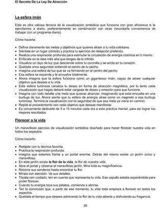 El Secreto De La Ley De Atracción
38
La esfera imán
Esta es otra valiosa técnica de la visualización simbólica que funciona con gran eficiencia si la
ejercitamos a diario, preferentemente en combinación con otras (recordarla conveniencia de
trabajar con un programa diario).
Cómo hacerla:
 Define claramente las metas y objetivos que quieres atraer a tu vida cotidiana.
 Siéntate en un lugar cómodo y practica tu ejercicio de relajación preferido.
 Realiza una respiración profunda para estimular la circulación de energía cósmica en ti mismo.
 Enfócate en la idea más alta que tengas de lo infinito.
 Visualiza un rayo de luz que desciende sobre tu coronilla y se ancla en tu corazón.
 Quédate unos segundos sintiendo el centro de tu pecho.
 Imagina una esfera de luz que se va formando en el centro del pecho.
 Esa esfera se expande y te envuelve totalmente.
 Ahora imagina que la esfera funciona como un gigantesco imán, capaz de atraer cualquier
objetivo que deseas a tu vida.
 Esta esfera luminosa canaliza tu deseo en forma de atracción magnética, por lo tanto cada
visualización que hagas deberá estar cargada de deseo y emoción para que funcione.
 Imagina con todo detalle una meta que quieras alcanzar, imaginando que está envuelta en una
burbuja de luz. Ahora siente que tu esfera de energía atrae como un magneto a esa burbuja
luminosa. Termina la visualización con la seguridad de que esa meta ya viene en camino.
 Repite el procedimiento con cada objetivo que deseas manifestar.
 Es conveniente dedicarle de 5 a 15 minutos cada día a esta práctica mental, para así lograr los
mejores resultados.
Florecer a la vida
Un maravilloso ejercicio de visualización simbólica diseñado para hacer florecer nuestra vida en
todos los aspectos.
Cómo hacerlo:
 Relájate con tu técnica favorita.
 Practica la respiración profunda.
 Imagina que estamos frente a un portal enorme. Detrás del mismo existe un jardín único y
maravilloso.
 En este jardín existe la flor de la vida, la flor de nuestra vida.
 Abre el portal y observa el maravilloso jardín. Mira toda su magnificencia.
 Recorre sus senderos hasta encontrar tu flor.
 Mírala con atención. Ve sus detalles.
 Tócala con cuidado, ten en cuenta que representa tu vida. Ese capullo estaba esperándote para
poder florecer.
 Cuando tu energía toca sus pétalos, comienza a abrirse.
 Ten la convicción que, a partir de ese momento, tu vida toda empieza a florecer en todos los
aspectos.
 Quédate el tiempo que desees admirando la flor de tu vida abierta y disfrutando su fragancia.
 
