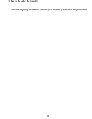El Secreto De La Ley De Atracción
39
 Despídete del jardín y recuerda que cada vez que lo necesites puedes volver a tu jardín interior.
 