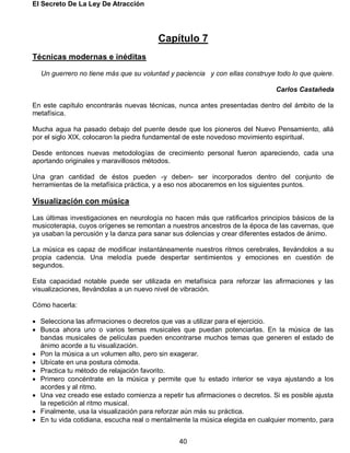 El Secreto De La Ley De Atracción
40
Capítulo 7
Técnicas modernas e inéditas
Un guerrero no tiene más que su voluntad y paciencia y con ellas construye todo lo que quiere.
Carlos Castañeda
En este capítulo encontrarás nuevas técnicas, nunca antes presentadas dentro del ámbito de la
metafísica.
Mucha agua ha pasado debajo del puente desde que los pioneros del Nuevo Pensamiento, allá
por el siglo XIX, colocaron la piedra fundamental de este novedoso movimiento espiritual.
Desde entonces nuevas metodologías de crecimiento personal fueron apareciendo, cada una
aportando originales y maravillosos métodos.
Una gran cantidad de éstos pueden -y deben- ser incorporados dentro del conjunto de
herramientas de la metafísica práctica, y a eso nos abocaremos en los siguientes puntos.
Visualización con música
Las últimas investigaciones en neurología no hacen más que ratificarlos principios básicos de la
musicoterapia, cuyos orígenes se remontan a nuestros ancestros de la época de las cavernas, que
ya usaban la percusión y la danza para sanar sus dolencias y crear diferentes estados de ánimo.
La música es capaz de modificar instantáneamente nuestros ritmos cerebrales, llevándolos a su
propia cadencia. Una melodía puede despertar sentimientos y emociones en cuestión de
segundos.
Esta capacidad notable puede ser utilizada en metafísica para reforzar las afirmaciones y las
visualizaciones, llevándolas a un nuevo nivel de vibración.
Cómo hacerla:
 Selecciona las afirmaciones o decretos que vas a utilizar para el ejercicio.
 Busca ahora uno o varios temas musicales que puedan potenciarlas. En la música de las
bandas musicales de películas pueden encontrarse muchos temas que generen el estado de
ánimo acorde a tu visualización.
 Pon la música a un volumen alto, pero sin exagerar.
 Ubícate en una postura cómoda.
 Practica tu método de relajación favorito.
 Primero concéntrate en la música y permite que tu estado interior se vaya ajustando a los
acordes y al ritmo.
 Una vez creado ese estado comienza a repetir tus afirmaciones o decretos. Si es posible ajusta
la repetición al ritmo musical.
 Finalmente, usa la visualización para reforzar aún más su práctica.
 En tu vida cotidiana, escucha real o mentalmente la música elegida en cualquier momento, para
 