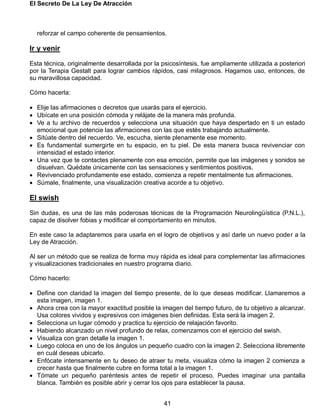 El Secreto De La Ley De Atracción
41
reforzar el campo coherente de pensamientos.
Ir y venir
Esta técnica, originalmente desarrollada por la psicosíntesis, fue ampliamente utilizada a posteriori
por la Terapia Gestalt para lograr cambios rápidos, casi milagrosos. Hagamos uso, entonces, de
su maravillosa capacidad.
Cómo hacerla:
 Elije las afirmaciones o decretos que usarás para el ejercicio.
 Ubícate en una posición cómoda y relájate de la manera más profunda.
 Ve a tu archivo de recuerdos y selecciona una situación que haya despertado en ti un estado
emocional que potencie las afirmaciones con las que estés trabajando actualmente.
 Sitúate dentro del recuerdo. Ve, escucha, siente plenamente ese momento.
 Es fundamental sumergirte en tu espacio, en tu piel. De esta manera busca revivenciar con
intensidad el estado interior.
 Una vez que te contactes plenamente con esa emoción, permite que las imágenes y sonidos se
disuelvan. Quédate únicamente con las sensaciones y sentimientos positivos.
 Revivenciado profundamente ese estado, comienza a repetir mentalmente tus afirmaciones.
 Súmale, finalmente, una visualización creativa acorde a tu objetivo.
El swish
Sin dudas, es una de las más poderosas técnicas de la Programación Neurolingüística (P.N.L.),
capaz de disolver fobias y modificar el comportamiento en minutos.
En este caso la adaptaremos para usarla en el logro de objetivos y así darle un nuevo poder a la
Ley de Atracción.
Al ser un método que se realiza de forma muy rápida es ideal para complementar las afirmaciones
y visualizaciones tradicionales en nuestro programa diario.
Cómo hacerlo:
 Define con claridad la imagen del tiempo presente, de lo que deseas modificar. Llamaremos a
esta imagen, imagen 1.
 Ahora crea con la mayor exactitud posible la imagen del tiempo futuro, de tu objetivo a alcanzar.
Usa colores vividos y expresivos con imágenes bien definidas. Esta será la imagen 2.
 Selecciona un lugar cómodo y practica tu ejercicio de relajación favorito.
 Habiendo alcanzado un nivel profundo de relax, comenzamos con el ejercicio del swish.
 Visualiza con gran detalle la imagen 1.
 Luego coloca en uno de los ángulos un pequeño cuadro con la imagen 2. Selecciona libremente
en cuál deseas ubicarlo.
 Enfócate intensamente en tu deseo de atraer tu meta, visualiza cómo la imagen 2 comienza a
crecer hasta que finalmente cubre en forma total a la imagen 1.
 Tómate un pequeño paréntesis antes de repetir el proceso. Puedes imaginar una pantalla
blanca. También es posible abrir y cerrar los ojos para establecer la pausa.
 