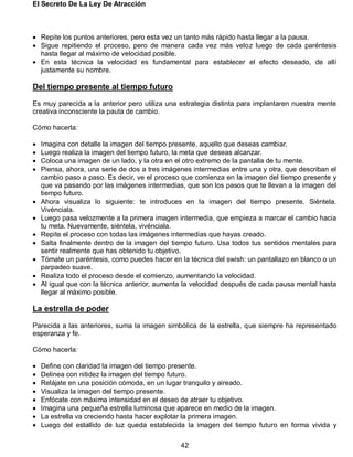 El Secreto De La Ley De Atracción
42
 Repite los puntos anteriores, pero esta vez un tanto más rápido hasta llegar a la pausa.
 Sigue repitiendo el proceso, pero de manera cada vez más veloz luego de cada paréntesis
hasta llegar al máximo de velocidad posible.
 En esta técnica la velocidad es fundamental para establecer el efecto deseado, de allí
justamente su nombre.
Del tiempo presente al tiempo futuro
Es muy parecida a la anterior pero utiliza una estrategia distinta para implantaren nuestra mente
creativa inconsciente la pauta de cambio.
Cómo hacerla:
 Imagina con detalle la imagen del tiempo presente, aquello que deseas cambiar.
 Luego realiza la imagen del tiempo futuro, la meta que deseas alcanzar.
 Coloca una imagen de un lado, y la otra en el otro extremo de la pantalla de tu mente.
 Piensa, ahora, una serie de dos a tres imágenes intermedias entre una y otra, que describan el
cambio paso a paso. Es decir, ve el proceso que comienza en la imagen del tiempo presente y
que va pasando por las imágenes intermedias, que son los pasos que te llevan a la imagen del
tiempo futuro.
 Ahora visualiza lo siguiente: te introduces en la imagen del tiempo presente. Siéntela.
Vivénciala.
 Luego pasa velozmente a la primera imagen intermedia, que empieza a marcar el cambio hacia
tu meta. Nuevamente, siéntela, vivénciala.
 Repite el proceso con todas las imágenes intermedias que hayas creado.
 Salta finalmente dentro de la imagen del tiempo futuro. Usa todos tus sentidos mentales para
sentir realmente que has obtenido tu objetivo.
 Tómate un paréntesis, como puedes hacer en la técnica del swish: un pantallazo en blanco o un
parpadeo suave.
 Realiza todo el proceso desde el comienzo, aumentando la velocidad.
 Al igual que con la técnica anterior, aumenta la velocidad después de cada pausa mental hasta
llegar al máximo posible.
La estrella de poder
Parecida a las anteriores, suma la imagen simbólica de la estrella, que siempre ha representado
esperanza y fe.
Cómo hacerla:
 Define con claridad la imagen del tiempo presente.
 Delinea con nitidez la imagen del tiempo futuro.
 Relájate en una posición cómoda, en un lugar tranquilo y aireado.
 Visualiza la imagen del tiempo presente.
 Enfócate con máxima intensidad en el deseo de atraer tu objetivo.
 Imagina una pequeña estrella luminosa que aparece en medio de la imagen.
 La estrella va creciendo hasta hacer explotar la primera imagen.
 Luego del estallido de luz queda establecida la imagen del tiempo futuro en forma vivida y
 