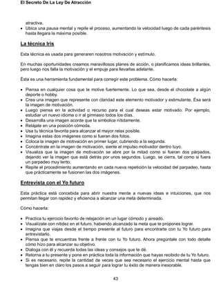 El Secreto De La Ley De Atracción
43
atractiva.
 Ubica una pausa mental y repite el proceso, aumentando la velocidad luego de cada paréntesis
hasta llegara la máxima posible.
La técnica Iris
Esta técnica es usada para generaren nosotros motivación y estímulo.
En muchas oportunidades creamos maravillosos planes de acción, o planificamos ideas brillantes,
pero luego nos falla la motivación y el empuje para llevarlas adelante.
Ésta es una herramienta fundamental para corregir este problema. Cómo hacerla:
 Piensa en cualquier cosa que te motive fuertemente. Lo que sea, desde el chocolate a algún
deporte o hobby.
 Crea una imagen que represente con claridad este elemento motivador y estimulante. Ésa será
la imagen de motivación.
 Luego piensa en la actividad o recurso para el cual deseas estar motivado. Por ejemplo,
estudiar un nuevo idioma o ir al gimnasio todos los días.
 Desarrolla una imagen acorde que la simbolice nítidamente.
 Relájate en una posición cómoda.
 Usa tu técnica favorita para alcanzar el mayor relax posible.
 Imagina estas dos imágenes como si fueran dos fotos.
 Coloca la imagen de motivación en primer lugar, cubriendo a la segunda.
 Concéntrate en la imagen de motivación, siente el impulso motivador dentro tuyo.
 Visualiza que la imagen de motivación se abre por la mitad como si fueran dos párpados,
dejando ver la imagen que está detrás por unos segundos. Luego, se cierra, tal como si fuera
un parpadeo muy lento.
 Repite el procedimiento aumentando en cada nueva repetición la velocidad del parpadeo, hasta
que prácticamente se fusionen las dos imágenes.
Entrevista con el Yo futuro
Esta práctica está concebida para abrir nuestra mente a nuevas ideas e intuiciones, que nos
permitan llegar con rapidez y eficiencia a alcanzar una meta determinada.
Cómo hacerla:
 Practica tu ejercicio favorito de relajación en un lugar cómodo y aireado.
 Visualízate con nitidez en el futuro, habiendo alcanzado la meta que te propones lograr.
 Imagina que viajas desde el tiempo presente al futuro para encontrarte con tu Yo futuro para
entrevistarlo.
 Piensa que te encuentras frente a frente con tu Yo futuro. Ahora pregúntale con todo detalle
cómo hizo para alcanzar su objetivo.
 Dialoga con él y recuerda todas las ideas y consejos que te dé.
 Retorna a tu presente y pone en práctica toda la información que hayas recibido de tu Yo futuro.
 Si es necesario, repite la cantidad de veces que sea necesario el ejercicio mental hasta que
tengas bien en claro los pasos a seguir para lograr tu éxito de manera inexorable.
 