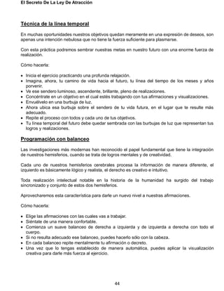 El Secreto De La Ley De Atracción
44
Técnica de la línea temporal
En muchas oportunidades nuestros objetivos quedan meramente en una expresión de deseos, son
apenas una intención nebulosa que no tiene la fuerza suficiente para plasmarse.
Con esta práctica podremos sembrar nuestras metas en nuestro futuro con una enorme fuerza de
realización.
Cómo hacerla:
 Inicia el ejercicio practicando una profunda relajación.
 Imagina, ahora, tu camino de vida hacia el futuro, tu línea del tiempo de los meses y años
porvenir.
 Ve ese sendero luminoso, ascendente, brillante, pleno de realizaciones.
 Concéntrate en un objetivo en el cual estés trabajando con tus afirmaciones y visualizaciones.
 Envuélvelo en una burbuja de luz.
 Ahora ubica esa burbuja sobre el sendero de tu vida futura, en el lugar que te resulte más
adecuado.
 Repite el proceso con todos y cada uno de tus objetivos.
 Tu línea temporal del futuro debe quedar sembrada con las burbujas de luz que representan tus
logros y realizaciones.
Programación con balanceo
Las investigaciones más modernas han reconocido el papel fundamental que tiene la integración
de nuestros hemisferios, cuando se trata de logros mentales y de creatividad.
Cada uno de nuestros hemisferios cerebrales procesa la información de manera diferente, el
izquierdo es básicamente lógico y realista, el derecho es creativo e intuitivo.
Toda realización intelectual notable en la historia de la humanidad ha surgido del trabajo
sincronizado y conjunto de estos dos hemisferios.
Aprovecharemos esta característica para darle un nuevo nivel a nuestras afirmaciones.
Cómo hacerla:
 Elige las afirmaciones con las cuales vas a trabajar.
 Siéntate de una manera confortable.
 Comienza un suave balanceo de derecha a izquierda y de izquierda a derecha con todo el
cuerpo.
 Si no resulta adecuado ese balanceo, puedes hacerlo sólo con la cabeza.
 En cada balanceo repite mentalmente tu afirmación o decreto.
 Una vez que lo tengas establecido de manera automática, puedes aplicar la visualización
creativa para darle más fuerza al ejercicio.
 