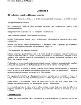 El Secreto De La Ley De Atracción
45
Capítulo 8
Cómo limpiar nuestros bloqueos internos
Piensa lo positivo y se te dará lo positivo, piensa lo negativo y se te dará lo negativo.
Todo pensamiento es creativo.
Los pensamientos negativos crean resultados negativos. Los pensamientos positivos crean
resultados positivos.
Todo pensamiento es creativo. Ya sea consciente o inconsciente.
¿Qué conclusión podemos sacar de estos conceptos?
Sencillo. Toda nuestra "basura interior" también opera influenciando y creando condiciones en
nuestra vida.
Detente unos minutos y observa el sendero de tu vida hasta ahora. Es probable que reconozcas
pautas y situaciones similares a las que atravesaron tus padres.
¿Cómo es posible que las estés repitiendo?
Esto es así porque quedaron grabadas en tu mente creativa inconsciente y siguen funcionando
desde allí operando sobre la Ley de Atracción, magnetizando circunstancias y personas que se
ajustan a ellas, creando conductas y decisiones en ti de manera automática, conforme a esas
pautas que persisten activas.
Por lo tanto, es sumamente importante que retires la pesada mochila de tu pasado de tus espaldas
para que tu trabajo con la Ley de Atracción pueda funcionar al máximo sin ningún lastre.
Al mismo tiempo, al quitarte de encima toda esa basura interior estarás limpiando tu interior de
pautas y matrices que generan -de manera inconsciente- formas de pensamiento y conductas
desagradables que te causan problemas en tu vida cotidiana.
Por supuesto, la metafísica práctica posee numerosas técnicas que te permitirán en muy poco
tiempo remover toda esa carga obstructiva, para así poder ser la persona que deseas y mereces.
Iremos viendo, a continuación, varias de estas metodologías para que puedas seleccionar
aquellas que mejor se adaptan a tu personalidad, tiempos y estilo de vida.
Es importante agregar al menos una de ellas, aunque puedes elegir más para sumarlas a tu
programa cotidiano de prácticas metafísicas, que permitirán potenciar al máximo la Ley de
Atracción.
La llama violeta
Esta es una de las técnicas más poderosas de la metafísica práctica, no sólo para eliminar los
 