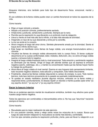 El Secreto De La Ley De Atracción
46
bloqueos interiores, sino también para todo tipo de desarmonía física, emocional, mental y
kármica.
El uso cotidiano de la llama violeta puede crear un cambio fenomenal en todos los aspectos de la
vida.
Cómo hacerla:
 Elige un lugar cómodo y aireado.
 Adopta una posición cómoda, preferentemente sentado.
 Inhala lento y profundo, exhala lento y profundo. Siempre por la nariz.
 Permite que la respiración te vaya llevando a un profundo nivel de relajación.
 Lleva tu mente al nivel más alto de lo infinito, a la idea más elevada de divinidad.
 Imagínate un rayo de luz que desciende y entra por tu coronilla.
 La luz se ancla en tu corazón.
 Ahora imagina el fuego del amor divino. Siéntete plenamente amado por la divinidad. Siente el
toque de lo infinito dentro tuyo.
 Este fuego se manifiesta como llamas de fuego violeta, una energía transmutadora activa y
vibrante.
 Visualiza las llamas de energía violeta atravesando todo tu cuerpo físico. Si tienes cualquier
desarmonía en tu cuerpo (enfermedad, dolor, molestia, disfunción, etc.) ve cómo el fuego violeta
quema y remueve todo lo negativo.
 Imagina el fuego violeta limpiando todo tu nivel emocional. Toda emoción y sentimiento negativo
es eliminado por las llamas. Dirige el fuego allí adonde sientes que se expresa la emoción
negativa (pecho, estómago, etc.), y manten la concentración hasta que las llamas hayan hecho
tu trabajo de purificación.
 Ahora lleva el fuego violeta al nivel mental. Quema en esa hoguera todo pensamiento limitante,
todo recuerdo negativo obsesivo, toda adicción y compulsión, todo hábito discordante.
 Finalmente, observa las llamas violetas depurando tu campo de energía, tu aura. Todo residuo
kármico, todo lazo kármico proveniente de tu pasado es quemado instantáneamente.
 Te quedas en estado meditativo durante algunos minutos, enfocado en la llama violeta y
respirando lenta y profundamente. Si deseas repetir un decreto o mantra puedes optar entre "yo
soy espíritu divino", "yo soy luz" o "yo soy espíritu infinito".
Sacar la basura interior
Este es un poderoso ejercicio mental de visualizacion simbólica, también muy efectivo para quitar
nuestra carga interior negativa.
Todos los ejercicios son combinables e intercambiables entre sí. No hay que "aburrirse" haciendo
siempre el mismo.
Cómo hacerlo:
 Recuéstate para la mejor realización de este ejercicio.
 En una posición cómoda, tensa y relaja varias veces los músculos de tu cuerpo. Busca que
luego de cada tensión-relajación tu musculatura se sienta más blanda y confortable.
 Con los ojos cerrados practica la respiración profunda y lenta, para así llevar tu relajación a un
 